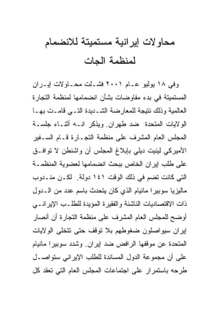 ‫ﻤﺤﺎﻭﻻﺕ ﺇﻴﺭﺍﻨﻴﺔ ﻤﺴﺘﻤﻴﺘﺔ ﻟﻼﻨﻀﻤﺎﻡ‬
                  ‫ﻟﻤﻨﻅﻤﺔ ﺍﻟﺠﺎﺕ‬
‫ﻭﻓﻲ ٨١ ﻴﻭﻟﻴﻭ ﻋـﺎﻡ ١٠٠٢ ﻓﺸـﻠﺕ ﻤﺤـﺎﻭﻻﺕ ﺇﻴـﺭﺍﻥ‬
‫ﺍﻟﻤﺴﺘﻤﻴﺘﺔ ﻓﻲ ﺒﺩﺀ ﻤﻔﺎﻭﻀﺎﺕ ﺒﺸﺄﻥ ﺍﻨﻀﻤﺎﻤﻬﺎ ﻟﻤﻨﻅﻤﺔ ﺍﻟﺘﺠﺎﺭﺓ‬
‫ﺍﻟﻌﺎﻟﻤﻴﺔ ﻭﺫﻟﻙ ﻨﺘﻴﺠﺔ ﻟﻠﻤﻌﺎﺭﻀﺔ ﺍﻟﺸـﺩﻴﺩﺓ ﺍﻟﺘـﻲ ﻗﺎﻤـﺕ ﺒﻬـﺎ‬
‫ﺍﻟﻭﻻﻴﺎﺕ ﺍﻟﻤﺘﺤﺩﺓ ﻀﺩ ﻁﻬﺭﺍﻥ. ﻭﻴﺫﻜﺭ ﺍﻨـﻪ ﺃﺜﻨـﺎﺀ ﺠﻠﺴـﺔ‬
‫ﺍﻟﻤﺠﻠﺱ ﺍﻟﻌﺎﻡ ﺍﻟﻤﺸﺭﻑ ﻋﻠﻰ ﻤﻨﻅﻤﺔ ﺍﻟﺘﺠـﺎﺭﺓ ﻗـﺎﻡ ﺍﻟﺴـﻔﻴﺭ‬
‫ﺍﻷﻤﻴﺭﻜﻲ ﻟﻴﻨﻴﺕ ﺩﻴﻠﻲ ﺒﺈﺒﻼﻍ ﺍﻟﻤﺠﻠﺱ ﺃﻥ ﻭﺍﺸﻨﻁﻥ ﻻ ﺘﻭﺍﻓـﻕ‬
‫ﻋﻠﻰ ﻁﻠﺏ ﺇﻴﺭﺍﻥ ﺍﻟﺨﺎﺹ ﺒﺒﺤﺙ ﺍﻨﻀﻤﺎﻤﻬﺎ ﻟﻌﻀﻭﻴﺔ ﺍﻟﻤﻨﻅﻤـﺔ‬
‫ﺍﻟﺘﻲ ﻜﺎﻨﺕ ﺘﻀﻡ ﻓﻲ ﺫﻟﻙ ﺍﻟﻭﻗﺕ ١٤١ ﺩﻭﻟﺔ. ﻟﻜـﻥ ﻤﻨـﺩﻭﺏ‬
‫ﻤﺎﻟﻴﺯﻴﺎ ﺴﻭﺒﻴﺭﺍ ﻤﺎﻨﻴﺎﻡ ﺍﻟﺫﻱ ﻜﺎﻥ ﻴﺘﺤﺩﺙ ﺒﺎﺴﻡ ﻋﺩﺩ ﻤﻥ ﺍﻟـﺩﻭل‬
‫ﺫﺍﺕ ﺍﻻﻗﺘﺼﺎﺩﻴﺎﺕ ﺍﻟﻨﺎﺸﺌﺔ ﻭﺍﻟﻔﻘﻴﺭﺓ ﺍﻟﻤﺅﻴﺩﺓ ﻟﻠﻁﻠـﺏ ﺍﻹﻴﺭﺍﻨـﻲ‬
‫ﺃﻭﻀﺢ ﻟﻠﻤﺠﻠﺱ ﺍﻟﻌﺎﻡ ﺍﻟﻤﺸﺭﻑ ﻋﻠﻰ ﻤﻨﻅﻤﺔ ﺍﻟﺘﺠﺎﺭﺓ ﺃﻥ ﺃﻨﺼﺎﺭ‬
‫ﺇﻴﺭﺍﻥ ﺴﻴﻭﺍﺼﻠﻭﻥ ﻀﻐﻭﻁﻬﻡ ﺒﻼ ﺘﻭﻗﻑ ﺤﺘﻰ ﺘﺘﺨﻠﻰ ﺍﻟﻭﻻﻴﺎﺕ‬
‫ﺍﻟﻤﺘﺤﺩﺓ ﻋﻥ ﻤﻭﻗﻔﻬﺎ ﺍﻟﺭﺍﻓﺽ ﻀﺩ ﺇﻴﺭﺍﻥ. ﻭﺸﺩﺩ ﺴﻭﺒﻴﺭﺍ ﻤﺎﻨﻴﺎﻡ‬
‫ﻋﻠﻰ ﺃﻥ ﻤﺠﻤﻭﻋﺔ ﺍﻟﺩﻭل ﺍﻟﻤﺴﺎﻨﺩﺓ ﻟﻠﻁﻠﺏ ﺍﻹﻴﺭﺍﻨﻲ ﺴﺘﻭﺍﺼـل‬
‫ﻁﺭﺤﻪ ﺒﺎﺴﺘﻤﺭﺍﺭ ﻋﻠﻰ ﺍﺠﺘﻤﺎﻋﺎﺕ ﺍﻟﻤﺠﻠﺱ ﺍﻟﻌﺎﻡ ﺍﻟﺘﻲ ﺘﻌﻘﺩ ﻜل‬
 