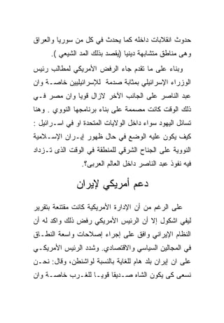 ‫ﺤﺩﻭﺙ ﺍﻨﻘﻼﺒﺎﺕ ﺩﺍﺨﻠﻪ ﻜﻤﺎ ﻴﺤﺩﺙ ﻓﻲ ﻜل ﻤﻥ ﺴﻭﺭﻴﺎ ﻭﺍﻟﻌﺭﺍﻕ‬
      ‫ﻭﻫﻰ ﻤﻨﺎﻁﻕ ﻤﺘﺸﺎﺒﻬﺔ ﺩﻴﻨﻴﺎ )ﻴﻘﺼﺩ ﺒﺫﻟﻙ ﺍﻟﻤﺩ ﺍﻟﺸﻴﻌﻲ (.‬
‫ﻭﺒﻨﺎﺀ ﻋﻠﻰ ﻤﺎ ﺘﻘﺩﻡ ﺠﺎﺀ ﺍﻟﺭﻓﺽ ﺍﻷﻤﺭﻴﻜﻲ ﻟﻤﻁﺎﻟﺏ ﺭﺌﻴﺱ‬
‫ﺍﻟﻭﺯﺭﺍﺀ ﺍﻹﺴﺭﺍﺌﻴﻠﻲ ﺒﻤﺜﺎﺒﺔ ﺼﺩﻤﺔ ﻟﻺﺴﺭﺍﺌﻴﻠﻴﻴﻥ ﺨﺎﺼـﺔ ﻭﺍﻥ‬
‫ﻋﺒﺩ ﺍﻟﻨﺎﺼﺭ ﻋﻠﻰ ﺍﻟﺠﺎﻨﺏ ﺍﻵﺨﺭ ﻻﺯﺍل ﻗﻭﻴﺎ ﻭﺍﻥ ﻤﺼﺭ ﻓـﻲ‬
‫ﺫﻟﻙ ﺍﻟﻭﻗﺕ ﻜﺎﻨﺕ ﻤﺼﻤﻤﺔ ﻋﻠﻰ ﺒﻨﺎﺀ ﺒﺭﻨﺎﻤﺠﻬﺎ ﺍﻟﻨﻭﻭﻱ . ﻭﻫﻨﺎ‬
‫ﺘﺴﺎﺌل ﺍﻟﻴﻬﻭﺩ ﺴﻭﺍﺀ ﺩﺍﺨل ﺍﻟﻭﻻﻴﺎﺕ ﺍﻟﻤﺘﺤﺩﺓ ﺍﻭ ﻓﻲ ﺍﺴـﺭﺍﺌﻴل :‬
‫ﻜﻴﻑ ﻴﻜﻭﻥ ﻋﻠﻴﻪ ﺍﻟﻭﻀﻊ ﻓﻲ ﺤﺎل ﻅﻬﻭﺭ ﺇﻴـﺭﺍﻥ ﺍﻹﺴـﻼﻤﻴﺔ‬
‫ﺍﻟﻨﻭﻭﻴﺔ ﻋﻠﻰ ﺍﻟﺠﻨﺎﺡ ﺍﻟﺸﺭﻗﻲ ﻟﻠﻤﻨﻁﻘﺔ ﻓﻲ ﺍﻟﻭﻗﺕ ﺍﻟﺫﻯ ﺘـﺯﺩﺍﺩ‬
                ‫ﻓﻴﻪ ﻨﻔﻭﺫ ﻋﺒﺩ ﺍﻟﻨﺎﺼﺭ ﺩﺍﺨل ﺍﻟﻌﺎﻟﻡ ﺍﻟﻌﺭﺒﻰ؟.‬

               ‫ﺩﻋﻡ ﺃﻤﺭﻴﻜﻲ ﻹﻴﺭﺍﻥ‬
‫ﻋﻠﻰ ﺍﻟﺭﻏﻡ ﻤﻥ ﺃﻥ ﺍﻹﺩﺍﺭﺓ ﺍﻷﻤﺭﻴﻜﻴﺔ ﻜﺎﻨﺕ ﻤﻘﺘﻨﻌﺔ ﺒﺘﻘﺭﻴﺭ‬
‫ﻟﻴﻔﻲ ﺍﺸﻜﻭل ﺇﻻ ﺃﻥ ﺍﻟﺭﺌﻴﺱ ﺍﻷﻤﺭﻴﻜﻲ ﺭﻓﺽ ﺫﻟﻙ ﻭﺍﻜﺩ ﻟﻪ ﺃﻥ‬
‫ﺍﻟﻨﻅﺎﻡ ﺍﻹﻴﺭﺍﻨﻲ ﻭﺍﻓﻕ ﻋﻠﻰ ﺇﺠﺭﺍﺀ ﺇﺼﻼﺤﺎﺕ ﻭﺍﺴﻌﺔ ﺍﻟﻨﻁـﺎﻕ‬
‫ﻓﻲ ﺍﻟﻤﺠﺎﻟﻴﻥ ﺍﻟﺴﻴﺎﺴﻲ ﻭﺍﻻﻗﺘﺼﺎﺩﻱ. ﻭﺸﺩﺩ ﺍﻟﺭﺌﻴﺱ ﺍﻷﻤﺭﻴﻜـﻲ‬
‫ﻋﻠﻰ ﺍﻥ ﺇﻴﺭﺍﻥ ﺒﻠﺩ ﻫﺎﻡ ﻟﻠﻐﺎﻴﺔ ﺒﺎﻟﻨﺴﺒﺔ ﻟﻭﺍﺸﻨﻁﻥ، ﻭﻗﺎل: ﻨﺤـﻥ‬
‫ﻨﺴﻌﻰ ﻜﻰ ﻴﻜﻭﻥ ﺍﻟﺸﺎﻩ ﺼـﺩﻴﻘﺎ ﻗﻭﻴـﺎ ﻟﻠﻐـﺭﺏ ﺨﺎﺼـﺔ ﻭﺍﻥ‬
 