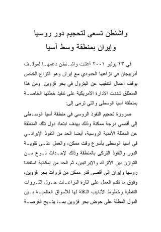 ‫ﻭﺍﺸﻨﻁﻥ ﺘﺴﻌﻰ ﻟﺘﺤﺠﻴﻡ ﺩﻭﺭ ﺭﻭﺴﻴﺎ‬
          ‫ﻭﺇﻴﺭﺍﻥ ﺒﻤﻨﻁﻘﺔ ﻭﺴﻁ ﺁﺴﻴﺎ‬
‫ﻓﻲ ٣٢ ﻴﻭﻟﻴﻭ ١٠٠٢ ﺃﻋﻠﻨﺕ ﻭﺍﺸـﻨﻁﻥ ﺩﻋﻤﻬـﺎ ﻟﻤﻭﻗـﻑ‬
‫ﺃﺫﺭﺒﻴﺠﺎﻥ ﻓﻲ ﻨﺯﺍﻋﻬﺎ ﺍﻟﺤﺩﻭﺩﻱ ﻤﻊ ﺇﻴﺭﺍﻥ ﻭﻫﻭ ﺍﻟﻨﺯﺍﻉ ﺍﻟﺨﺎﺹ‬
‫ﺒﻭﻗﻑ ﺃﻋﻤﺎل ﺍﻟﺘﻨﻘﻴﺏ ﻋﻥ ﺍﻟﺒﺘﺭﻭل ﻓﻲ ﺒﺤﺭ ﻗﺯﻭﻴﻥ. ﻭﻤﻥ ﻫﺫﺍ‬
‫ﺍﻟﻤﻨﻁﻠﻕ ﺸﺩﺩﺕ ﺍﻻﺩﺍﺭﺓ ﺍﻻﻤﺭﻴﻜﻴﺔ ﻋﻠﻰ ﺘﻨﻔﻴﺫ ﺨﻁﺘﻬﺎ ﺍﻟﺨﺎﺼـﺔ‬
                    ‫ﺒﻤﻨﻁﻘﺔ ﺁﺴﻴﺎ ﺍﻟﻭﺴﻁﻰ ﻭﺍﻟﺘﻲ ﺘﺭﻤﻰ ﺇﻟﻰ:‬
‫ﻀﺭﻭﺭﺓ ﺘﺤﺠﻴﻡ ﺍﻟﻨﻔﻭﺫ ﺍﻟﺭﻭﺴﻲ ﻓﻲ ﻤﻨﻁﻘﺔ ﺁﺴﻴﺎ ﺍﻟﻭﺴـﻁﻰ‬
‫ﺇﻟﻰ ﺃﻗﺼﻰ ﺩﺭﺠﺔ ﻤﻤﻜﻨﺔ ﻭﺫﻟﻙ ﺒﻬﺩﻑ ﺍﺒﺘﻌﺎﺩ ﺩﻭل ﺘﻠﻙ ﺍﻟﻤﻨﻁﻘﺔ‬
‫ﻋﻥ ﺍﻟﻤﻅﻠﺔ ﺍﻷﻤﻨﻴﺔ ﺍﻟﺭﻭﺴﻴﺔ، ﺃﻴﻀﺎ ﺍﻟﺤﺩ ﻤﻥ ﺍﻟﻨﻔﻭﺫ ﺍﻹﻴﺭﺍﻨـﻲ‬
‫ﻓﻲ ﺁﺴﻴﺎ ﺍﻟﻭﺴﻁﻰ ﺒﺄﺴﺭﻉ ﻭﻗﺕ ﻤﻤﻜﻥ، ﻭﺍﻟﻌﻤل ﻋﻠـﻰ ﺘﻘﻭﻴـﺔ‬
‫ﺍﻟﺩﻭﺭ ﻭﺍﻟﻨﻔﻭﺫ ﺍﻟﺘﺭﻜﻰ ﺒﺎﻟﻤﻨﻁﻘﺔ ﻭﺫﻟﻙ ﻹﺤـﺩﺍﺙ ﻨـﻭﻉ ﻤـﻥ‬
‫ﺍﻟﺘﻭﺍﺯﻥ ﺒﻴﻥ ﺍﻷﺘﺭﺍﻙ ﻭﺍﻹﻴﺭﺍﻨﻴﻴﻥ، ﺜﻡ ﺍﻟﺤﺩ ﻤﻥ ﺇﻤﻜﺎﻨﻴﺔ ﺍﺴﺘﻔﺎﺩﺓ‬
‫ﺭﻭﺴﻴﺎ ﻭﺇﻴﺭﺍﻥ ﺇﻟﻰ ﺃﻗﺼﻰ ﻗﺩﺭ ﻤﻤﻜﻥ ﻤﻥ ﺜﺭﻭﺍﺕ ﺒﺤﺭ ﻗﺯﻭﻴﻥ،‬
‫ﻭﻓﻭﻕ ﻤﺎ ﺘﻘﺩﻡ ﺍﻟﻌﻤل ﻋﻠﻰ ﺍﺜﺎﺭﺓ ﺍﻟﻨﺯﺍﻋـﺎﺕ ﺤـﻭل ﺍﻟﺜـﺭﻭﺍﺕ‬
‫ﺍﻟﻨﻔﻁﻴﺔ ﻭﺨﻁﻭﻁ ﺍﻷﻨﺎﺒﻴﺏ ﺍﻟﻨﺎﻗﻠﺔ ﻟﻬﺎ ﻟﻸﺴﻭﺍﻕ ﺍﻟﻌﺎﻟﻤﻴـﺔ ﺒـﻴﻥ‬
‫ﺍﻟﺩﻭل ﺍﻟﻤﻁﻠﺔ ﻋﻠﻰ ﺤﻭﺽ ﺒﺤﺭ ﻗﺯﻭﻴﻥ ﺒﻤـﺎ ﻴﺘـﻴﺢ ﺍﻟﻔﺭﺼـﺔ‬
 