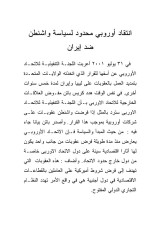 ‫ﺍﻨﺘﻘﺎﺩ ﺃﻭﺭﻭﺒﻲ ﻤﺤﺩﻭﺩ ﻟﺴﻴﺎﺴﺔ ﻭﺍﺸﻨﻁﻥ‬
                    ‫ﻀﺩ ﺇﻴﺭﺍﻥ‬
‫ﻓﻲ ١٣ ﻴﻭﻟﻴﻭ ١٠٠٢ ﺃﻋﺭﺒﺕ ﺍﻟﻠﺠﻨـﺔ ﺍﻟﺘﻨﻔﻴﺫﻴـﺔ ﻟﻼﺘﺤـﺎﺩ‬
‫ﺍﻷﻭﺭﻭﺒﻲ ﻋﻥ ﺃﺴﻔﻬﺎ ﻟﻠﻘﺭﺍﺭ ﺍﻟﺫﻱ ﺍﺘﺨﺫﺘﻪ ﺍﻟﻭﻻﻴـﺎﺕ ﺍﻟﻤﺘﺤـﺩﺓ‬
‫ﺒﺘﻤﺩﻴﺩ ﺍﻟﻌﻤل ﺒﺎﻟﻌﻘﻭﺒﺎﺕ ﻋﻠﻰ ﻟﻴﺒﻴﺎ ﻭﺇﻴﺭﺍﻥ ﻟﻤﺩﺓ ﺨﻤﺱ ﺴﻨﻭﺍﺕ‬
‫ﺃﺨﺭﻯ. ﻓﻲ ﻨﻔﺱ ﺍﻟﻭﻗﺕ ﻫﺩﺩ ﻜﺭﻴﺱ ﺒﺎﺘﻥ ﻤﻔـﻭﺽ ﺍﻟﻌﻼﻗـﺎﺕ‬
‫ﺍﻟﺨﺎﺭﺠﻴﺔ ﻟﻼﺘﺤﺎﺩ ﺍﻻﻭﺭﺒﻰ ﺒـﺄﻥ ﺍﻟﻠﺠﻨـﺔ ﺍﻟﺘﻨﻔﻴﺫﻴـﺔ ﻟﻼﺘﺤـﺎﺩ‬
‫ﺍﻻﻭﺭﺒﻰ ﺴﺘﺭﺩ ﺒﺎﻟﻤﺜل ﺇﺫﺍ ﻓﺭﻀﺕ ﻭﺍﺸﻨﻁﻥ ﻋﻘﻭﺒـﺎﺕ ﻋﻠـﻰ‬
‫ﺸﺭﻜﺎﺕ ﺃﻭﺭﻭﺒﻴﺔ ﺒﻤﻭﺠﺏ ﻫﺫﺍ ﺍﻟﻘﺭﺍﺭ. ﻭﺃﺼﺩﺭ ﺒﺎﺘﻥ ﺒﻴﺎﻨﺎ ﺠﺎﺀ‬
‫ﻓﻴﻪ : ﻤﻥ ﺤﻴﺙ ﺍﻟﻤﺒﺩﺃ ﻭﺍﻟﺴﻴﺎﺴﺔ ﻓـﺈﻥ ﺍﻻﺘﺤـﺎﺩ ﺍﻷﻭﺭﻭﺒـﻲ‬
‫ﻴﻌﺎﺭﺽ ﻤﻨﺫ ﻤﺩﺓ ﻁﻭﻴﻠﺔ ﻓﺭﺽ ﻋﻘﻭﺒﺎﺕ ﻤﻥ ﺠﺎﻨﺏ ﻭﺍﺤﺩ ﻴﻜﻭﻥ‬
‫ﻟﻬﺎ ﺁﺜﺎﺭﺍ ﺍﻗﺘﺼﺎﺩﻴﺔ ﺴﻴﺌﺔ ﻋﻠﻰ ﺩﻭل ﺍﻻﺘﺤﺎﺩ ﺍﻻﻭﺭﺒﻰ ﺨﺎﺼـﺔ‬
‫ﻤﻥ ﺩﻭل ﺨﺎﺭﺝ ﺤﺩﻭﺩ ﺍﻻﺘﺤﺎﺩ. ﻭﺃﻀﺎﻑ : ﻫﺫﻩ ﺍﻟﻌﻘﻭﺒﺎﺕ ﺍﻟﺘﻲ‬
‫ﺘﻬﺩﻑ ﺇﻟﻰ ﻓﺭﺽ ﺸﺭﻭﻁ ﺃﻤﻴﺭﻜﻴﺔ ﻋﻠﻰ ﺍﻟﻌﺎﻤﻠﻴﻥ ﺒﺎﻟﻘﻁﺎﻋـﺎﺕ‬
‫ﺍﻻﻗﺘﺼﺎﺩﻴﺔ ﻓﻲ ﺩﻭل ﺃﺠﻨﺒﻴﺔ ﻫﻲ ﻓﻲ ﻭﺍﻗﻊ ﺍﻷﻤﺭ ﺘﻬﺩﺩ ﺍﻟﻨﻅـﺎﻡ‬
                                ‫ﺍﻟﺘﺠﺎﺭﻱ ﺍﻟﺩﻭﻟﻲ ﺍﻟﻤﻔﺘﻭﺡ.‬
 