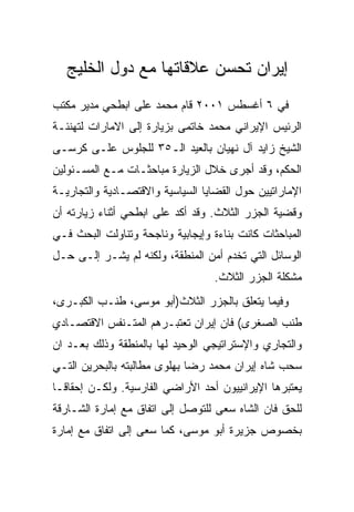 ‫ﺇﻴﺭﺍﻥ ﺘﺤﺴﻥ ﻋﻼﻗﺎﺘﻬﺎ ﻤﻊ ﺩﻭل ﺍﻟﺨﻠﻴﺞ‬
‫ﻓﻲ ٦ ﺃﻏﺴﻁﺱ ١٠٠٢ ﻗﺎﻡ ﻤﺤﻤﺩ ﻋﻠﻰ ﺍﺒﻁﺤﻲ ﻤﺩﻴﺭ ﻤﻜﺘﺏ‬
‫ﺍﻟﺭﺌﻴﺱ ﺍﻹﻴﺭﺍﻨﻲ ﻤﺤﻤﺩ ﺨﺎﺘﻤﻰ ﺒﺯﻴﺎﺭﺓ ﺇﻟﻰ ﺍﻻﻤﺎﺭﺍﺕ ﻟﺘﻬﻨﺌـﺔ‬
‫ﺍﻟﺸﻴﺦ ﺯﺍﻴﺩ ﺁل ﻨﻬﻴﺎﻥ ﺒﺎﻟﻌﻴﺩ ﺍﻟـ٥٣ ﻟﻠﺠﻠﻭﺱ ﻋﻠـﻰ ﻜﺭﺴـﻰ‬
‫ﺍﻟﺤﻜﻡ، ﻭﻗﺩ ﺃﺠﺭﻯ ﺨﻼل ﺍﻟﺯﻴﺎﺭﺓ ﻤﺒﺎﺤﺜـﺎﺕ ﻤـﻊ ﺍﻟﻤﺴـﺌﻭﻟﻴﻥ‬
‫ﺍﻹﻤﺎﺭﺍﺘﻴﻴﻥ ﺤﻭل ﺍﻟﻘﻀﺎﻴﺎ ﺍﻟﺴﻴﺎﺴﻴﺔ ﻭﺍﻻﻗﺘﺼـﺎﺩﻴﺔ ﻭﺍﻟﺘﺠﺎﺭﻴـﺔ‬
‫ﻭﻗﻀﻴﺔ ﺍﻟﺠﺯﺭ ﺍﻟﺜﻼﺙ. ﻭﻗﺩ ﺃﻜﺩ ﻋﻠﻰ ﺍﺒﻁﺤﻲ ﺃﺜﻨﺎﺀ ﺯﻴﺎﺭﺘﻪ ﺃﻥ‬
‫ﺍﻟﻤﺒﺎﺤﺜﺎﺕ ﻜﺎﻨﺕ ﺒﻨﺎﺀﺓ ﻭﺇﻴﺠﺎﺒﻴﺔ ﻭﻨﺎﺠﺤﺔ ﻭﺘﻨﺎﻭﻟﺕ ﺍﻟﺒﺤﺙ ﻓـﻲ‬
‫ﺍﻟﻭﺴﺎﺌل ﺍﻟﺘﻲ ﺘﺨﺩﻡ ﺃﻤﻥ ﺍﻟﻤﻨﻁﻘﺔ، ﻭﻟﻜﻨﻪ ﻟﻡ ﻴﺸـﺭ ﺇﻟـﻰ ﺤـل‬
                                   ‫ﻤﺸﻜﻠﺔ ﺍﻟﺠﺯﺭ ﺍﻟﺜﻼﺙ.‬
‫ﻭﻓﻴﻤﺎ ﻴﺘﻌﻠﻕ ﺒﺎﻟﺠﺯﺭ ﺍﻟﺜﻼﺙ)ﺃﺒﻭ ﻤﻭﺴﻰ، ﻁﻨـﺏ ﺍﻟﻜﺒـﺭﻯ،‬
‫ﻁﻨﺏ ﺍﻟﺼﻐﺭﻯ( ﻓﺎﻥ ﺇﻴﺭﺍﻥ ﺘﻌﺘﺒـﺭﻫﻡ ﺍﻟﻤﺘـﻨﻔﺱ ﺍﻻﻗﺘﺼـﺎﺩﻱ‬
‫ﻭﺍﻟﺘﺠﺎﺭﻱ ﻭﺍﻹﺴﺘﺭﺍﺘﻴﺠﻲ ﺍﻟﻭﺤﻴﺩ ﻟﻬﺎ ﺒﺎﻟﻤﻨﻁﻘﺔ ﻭﺫﻟﻙ ﺒﻌـﺩ ﺍﻥ‬
‫ﺴﺤﺏ ﺸﺎﻩ ﺇﻴﺭﺍﻥ ﻤﺤﻤﺩ ﺭﻀﺎ ﺒﻬﻠﻭﻯ ﻤﻁﺎﻟﺒﺘﻪ ﺒﺎﻟﺒﺤﺭﻴﻥ ﺍﻟﺘـﻲ‬
‫ﻴﻌﺘﺒﺭﻫﺎ ﺍﻹﻴﺭﺍﻨﻴﻴﻭﻥ ﺃﺤﺩ ﺍﻷﺭﺍﻀﻲ ﺍﻟﻔﺎﺭﺴﻴﺔ. ﻭﻟﻜـﻥ ﺇﺤﻘﺎﻗـﺎ‬
‫ﻟﻠﺤﻕ ﻓﺎﻥ ﺍﻟﺸﺎﻩ ﺴﻌﻰ ﻟﻠﺘﻭﺼل ﺇﻟﻰ ﺍﺘﻔﺎﻕ ﻤﻊ ﺇﻤﺎﺭﺓ ﺍﻟﺸـﺎﺭﻗﺔ‬
‫ﺒﺨﺼﻭﺹ ﺠﺯﻴﺭﺓ ﺃﺒﻭ ﻤﻭﺴﻰ، ﻜﻤﺎ ﺴﻌﻰ ﺇﻟﻰ ﺍﺘﻔﺎﻕ ﻤﻊ ﺇﻤﺎﺭﺓ‬
 