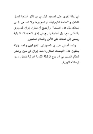 ‫ﺃﻱ ﺩﻭﻟﺔ ﺃﺨﺭﻯ ﻋﻠﻰ ﺍﻟﺼﻌﻴﺩ ﺍﻟﺒﺸﺭﻱ ﻤﻥ ﺘﺄﺜﻴﺭ ﺃﺴﻠﺤﺔ ﺍﻟﺩﻤﺎﺭ‬
‫ﺍﻟﺸﺎﻤل ﻭﺍﻷﺴﻠﺤﺔ ﺍﻟﻜﻴﻤﻴﺎﺌﻴﺔ، ﻟﻡ ﺘﺴﻊ ﻴﻭﻤﺎ ﻭﻻ ﺘﺴـﻌﻰ ﺇﻟـﻰ‬
‫ﺍﻤﺘﻼﻙ ﻤﺜل ﻫﺫﻩ ﺍﻷﺴﻠﺤﺔ". ﻭﺃﻭﻀﺢ ﺃﻥ ﺘﻌﺎﻭﻥ ﺇﻴﺭﺍﻥ ﺍﻟﻨـﻭﻭﻱ‬
‫ﻭﺍﻟﺩﻓﺎﻋﻲ ﻤﻊ ﺩﻭل ﺃﺠﻨﺒﻴﺔ ﻴﻨﺩﺭﺝ ﻓﻲ ﺇﻁﺎﺭ ﺍﻟﻤﻌﺎﻫﺩﺍﺕ ﺍﻟﺩﻭﻟﻴﺔ‬
           ‫ﻭﻴﺴﻌﻰ ﺇﻟﻰ ﺍﻟﺤﻔﺎﻅ ﻋﻠﻰ ﺍﻷﻤﻥ ﻭﺍﻟﺴﻼﻡ ﺍﻟﻌﺎﻟﻤﻴﻴﻥ.‬
‫ﻭﺸﺩﺩ ﺃﺼﻔﻲ ﻋﻠﻰ ﺃﻥ ﺍﻟﻤﺴﺅﻭﻟﻴﻥ ﺍﻷﻤﻴﺭﻜﻴﻴﻥ ﻭﺍﻟﺼـﻬﺎﻴﻨﺔ‬
‫ﻴﻁﻠﻘﻭﻥ ﻫﺫﻩ ﺍﻻﺘﻬﺎﻤﺎﺕ ﺍﻟﻤﺘﻜﺭﺭﺓ ﻀﺩ ﺇﻴﺭﺍﻥ ﻓﻲ ﺤﻴﻥ ﻴﺭﻓﺽ‬
‫ﺍﻟﻨﻅﺎﻡ ﺍﻟﺼﻬﻴﻭﻨﻲ ﺃﻥ ﻴﺩﻉ ﺍﻟﻭﻜﺎﻟﺔ ﺍﻟﺫﺭﻴﺔ ﺍﻟﺩﻭﻟﻴﺔ ﺘﺘﺤﻘﻕ ﻤـﻥ‬
                                        ‫ﺘﺭﺴﺎﻨﺘﻪ ﺍﻟﻨﻭﻭﻴﺔ.‬
 