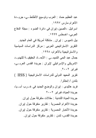 ‫ﻋﺒﺩ ﺍﻟﻌﻅﻴﻡ ﺤﻤﺎﺩ : ﺍﻟﻌﺭﺏ ﻭﺘﻭﺴﻴﻊ ﺍﻷﻁﻠﻨﻁـﻲ، ﺠﺭﻴـﺩﺓ‬
                               ‫ﺍﻷﻫﺭﺍﻡ ﻤﺎﺭﺱ ٧٩٩١.‬
‫ﺍﺴﺭﺍﺌﻴل –ﺍﻟﺼﻴﻥ-ﺇﻴﺭﺍﻥ ﻓﻲ ﺩﺍﺌﺭﺓ ﺍﻟﻀﻭﺀ : ﻤﺠﻠﺔ ﺍﻟﺩﻓﺎﻉ‬
                            ‫ﺍﻟﻌﺭﺒﻲ، ﺍﻏﺴﻁﺱ ٩٩٩١.‬
   ‫ﺒﻴل ﺘﺎﻤﻴﻭﺱ : ﺇﻴﺭﺍﻥ.. ﻤﺸﻜﻠﺔ ﺃﻤﺭﻴﻜﺎ ﻓﻲ ﺍﻟﻌﺎﻡ ﺍﻟﺠﺩﻴﺩ.‬
‫ﺍﻟﺘﻘﺭﻴﺭ ﺍﻻﺴﺘﺭﺍﺘﻴﺠﻰ ﺍﻟﻌﺭﺒﻰ : ﻤﺭﻜﺯ ﺍﻟﺩﺭﺍﺴﺎﺕ ﺍﻟﺴﻴﺎﺴﻴﺔ‬
                      ‫ﻭﺍﻻﺴﺘﺭﺍﺘﻴﺠﻴﺔ ﺒﺎﻷﻫﺭﺍﻡ، ٨٩٩١.‬
‫ﺠﻤﺎل ﻋﺒﺩ ﺍﻟﺤﻰ ﺍﻟﺘﻤﻴﻤـﻰ : ﺍﻷﺒﻌـﺎﺩ ﺍﻟﺤﻘﻴﻘﻴـﺔ ﻟﻠﺘﻬﺩﻴـﺩ‬
‫ﺍﻻﻤﺭﻴﻜﻰ ﻭﺍﻹﺴﺭﺍﺌﻴﻠﻲ ﻹﻴﺭﺍﻥ : ﺠﺭﻴﺩﺓ ﺍﻟﻘﺩﺱ ﺍﻟﻌﺭﺒـﻰ،‬
                                       ‫ﻓﺒﺭﺍﻴﺭ ٢٠٠٢.‬
‫ﺘﻘﺭﻴﺭ ﺍﻟﻤﻌﻬﺩ ﺍﻟﺩﻭﻟﻲ ﻟﻠﺩﺭﺍﺴﺎﺕ ﺍﻻﺴﺘﺭﺍﺘﻴﺠﻴﺔ ) ‪( IISS‬‬
                                      ‫ﺒﻠﻨﺩﻥ / ﺇﻨﺠﻠﺘﺭﺍ.‬
‫ﻓﺭﻴﺩ ﻫﺎﻟﻴﺩﻯ : ﺇﻴﺭﺍﻥ ﻭﺍﻟﻭﻀﻊ ﺍﻟﺠﺩﻴﺩ ﻓﻲ ﻏـﺭﺏ ﺁﺴـﻴﺎ،‬
                          ‫ﺠﺭﻴﺩﺓ ﺍﻟﺤﻴﺎﺓ، ﻓﺒﺭﺍﻴﺭ ٢٠٠٢‬
      ‫ﺠﺭﻴﺩﺓ ﺍﻟﺤﻴﺎﺓ ﺍﻟﻠﻨﺩﻨﻴﺔ : ﻤﻘﺎﻻﺕ ﻤﺘﻔﺭﻗﺔ ﺤﻭل ﺇﻴﺭﺍﻥ.‬
   ‫ﺠﺭﻴﺩﺓ ﺍﻷﻫﺭﺍﻡ ﺍﻟﻤﺼﺭﻴﺔ : ﺘﻘﺎﺭﻴﺭ ﻤﺘﻔﺭﻗﺔ ﺤﻭل ﺇﻴﺭﺍﻥ.‬
   ‫ﺠﺭﻴﺩﺓ ﺍﻷﺨﺒﺎﺭ ﺍﻟﻤﺼﺭﻴﺔ : ﺘﻘﺎﺭﻴﺭ ﻤﺘﻔﺭﻗﺔ ﺤﻭل ﺇﻴﺭﺍﻥ.‬
       ‫ﺠﺭﻴﺩﺓ ﺍﻟﻘﺩﺱ، ﻟﻨﺩﻥ : ﺘﻘﺎﺭﻴﺭ ﻤﺘﻔﺭﻗﺔ ﺤﻭل ﺇﻴﺭﺍﻥ.‬
 