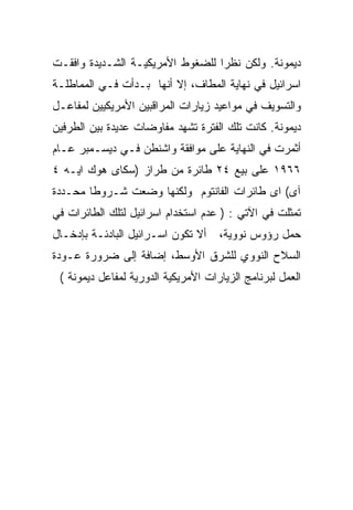 ‫ﺩﻴﻤﻭﻨﺔ. ﻭﻟﻜﻥ ﻨﻅﺭﺍ ﻟﻠﻀﻐﻭﻁ ﺍﻷﻤﺭﻴﻜﻴـﺔ ﺍﻟﺸـﺩﻴﺩﺓ ﻭﺍﻓﻘـﺕ‬
‫ﺍﺴﺭﺍﺌﻴل ﻓﻲ ﻨﻬﺎﻴﺔ ﺍﻟﻤﻁﺎﻑ، ﺇﻻ ﺃﻨﻬﺎ ﺒـﺩﺃﺕ ﻓـﻲ ﺍﻟﻤﻤﺎﻁﻠـﺔ‬
‫ﻭﺍﻟﺘﺴﻭﻴﻑ ﻓﻲ ﻤﻭﺍﻋﻴﺩ ﺯﻴﺎﺭﺍﺕ ﺍﻟﻤﺭﺍﻗﺒﻴﻥ ﺍﻷﻤﺭﻴﻜﻴﻴﻥ ﻟﻤﻔﺎﻋـل‬
‫ﺩﻴﻤﻭﻨﺔ. ﻜﺎﻨﺕ ﺘﻠﻙ ﺍﻟﻔﺘﺭﺓ ﺘﺸﻬﺩ ﻤﻔﺎﻭﻀﺎﺕ ﻋﺩﻴﺩﺓ ﺒﻴﻥ ﺍﻟﻁﺭﻓﻴﻥ‬
‫ﺃﺜﻤﺭﺕ ﻓﻲ ﺍﻟﻨﻬﺎﻴﺔ ﻋﻠﻰ ﻤﻭﺍﻓﻘﺔ ﻭﺍﺸﻨﻁﻥ ﻓـﻲ ﺩﻴﺴـﻤﺒﺭ ﻋـﺎﻡ‬
‫٦٦٩١ ﻋﻠﻰ ﺒﻴﻊ ٤٢ ﻁﺎﺌﺭﺓ ﻤﻥ ﻁﺭﺍﺯ )ﺴﻜﺎﻯ ﻫﻭﻙ ﺍﻴـﻪ ٤‬
‫ﺁﻯ( ﺍﻯ ﻁﺎﺌﺭﺍﺕ ﺍﻟﻔﺎﻨﺘﻭﻡ ﻭﻟﻜﻨﻬﺎ ﻭﻀﻌﺕ ﺸـﺭﻭﻁﺎ ﻤﺤـﺩﺩﺓ‬
‫ﺘﻤﺜﻠﺕ ﻓﻲ ﺍﻵﺘﻲ : ) ﻋﺩﻡ ﺍﺴﺘﺨﺩﺍﻡ ﺍﺴﺭﺍﺌﻴل ﻟﺘﻠﻙ ﺍﻟﻁﺎﺌﺭﺍﺕ ﻓﻲ‬
‫ﺃﻻ ﺘﻜﻭﻥ ﺍﺴـﺭﺍﺌﻴل ﺍﻟﺒﺎﺩﺌـﺔ ﺒﺈﺩﺨـﺎل‬    ‫ﺤﻤل ﺭﺅﻭﺱ ﻨﻭﻭﻴﺔ،‬
‫ﺍﻟﺴﻼﺡ ﺍﻟﻨﻭﻭﻱ ﻟﻠﺸﺭﻕ ﺍﻷﻭﺴﻁ، ﺇﻀﺎﻓﺔ ﺇﻟﻰ ﻀﺭﻭﺭﺓ ﻋـﻭﺩﺓ‬
 ‫ﺍﻟﻌﻤل ﻟﺒﺭﻨﺎﻤﺞ ﺍﻟﺯﻴﺎﺭﺍﺕ ﺍﻷﻤﺭﻴﻜﻴﺔ ﺍﻟﺩﻭﺭﻴﺔ ﻟﻤﻔﺎﻋل ﺩﻴﻤﻭﻨﺔ (‬
 