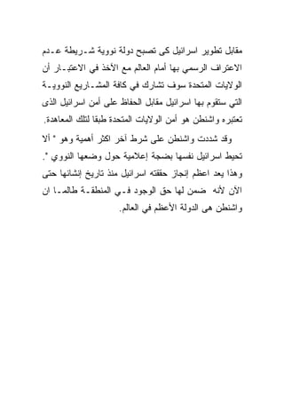 ‫ﻤﻘﺎﺒل ﺘﻁﻭﻴﺭ ﺍﺴﺭﺍﺌﻴل ﻜﻰ ﺘﺼﺒﺢ ﺩﻭﻟﺔ ﻨﻭﻭﻴﺔ ﺸـﺭﻴﻁﺔ ﻋـﺩﻡ‬
‫ﺍﻻﻋﺘﺭﺍﻑ ﺍﻟﺭﺴﻤﻲ ﺒﻬﺎ ﺃﻤﺎﻡ ﺍﻟﻌﺎﻟﻡ ﻤﻊ ﺍﻵﺨﺫ ﻓﻲ ﺍﻻﻋﺘﺒـﺎﺭ ﺃﻥ‬
‫ﺍﻟﻭﻻﻴﺎﺕ ﺍﻟﻤﺘﺤﺩﺓ ﺴﻭﻑ ﺘﺸﺎﺭﻙ ﻓﻲ ﻜﺎﻓﺔ ﺍﻟﻤﺸـﺎﺭﻴﻊ ﺍﻟﻨﻭﻭﻴـﺔ‬
‫ﺍﻟﺘﻲ ﺴﺘﻘﻭﻡ ﺒﻬﺎ ﺍﺴﺭﺍﺌﻴل ﻤﻘﺎﺒل ﺍﻟﺤﻔﺎﻅ ﻋﻠﻰ ﺃﻤﻥ ﺍﺴﺭﺍﺌﻴل ﺍﻟﺫﻯ‬
‫ﺘﻌﺘﺒﺭﻩ ﻭﺍﺸﻨﻁﻥ ﻫﻭ ﺃﻤﻥ ﺍﻟﻭﻻﻴﺎﺕ ﺍﻟﻤﺘﺤﺩﺓ ﻁﺒﻘﺎ ﻟﺘﻠﻙ ﺍﻟﻤﻌﺎﻫﺩﺓ.‬
‫ﻭﻗﺩ ﺸﺩﺩﺕ ﻭﺍﺸﻨﻁﻥ ﻋﻠﻰ ﺸﺭﻁ ﺁﺨﺭ ﺍﻜﺜﺭ ﺃﻫﻤﻴﺔ ﻭﻫﻭ " ﺃﻻ‬
‫ﺘﺤﻴﻁ ﺍﺴﺭﺍﺌﻴل ﻨﻔﺴﻬﺎ ﺒﻀﺠﺔ ﺇﻋﻼﻤﻴﺔ ﺤﻭل ﻭﻀﻌﻬﺎ ﺍﻟﻨﻭﻭﻱ ".‬
‫ﻭﻫﺫﺍ ﻴﻌﺩ ﺍﻋﻅﻡ ﺇﻨﺠﺎﺯ ﺤﻘﻘﺘﻪ ﺍﺴﺭﺍﺌﻴل ﻤﻨﺫ ﺘﺎﺭﻴﺦ ﺇﻨﺸﺎﺌﻬﺎ ﺤﺘﻰ‬
‫ﺍﻵﻥ ﻷﻨﻪ ﻀﻤﻥ ﻟﻬﺎ ﺤﻕ ﺍﻟﻭﺠﻭﺩ ﻓـﻲ ﺍﻟﻤﻨﻁﻘـﺔ ﻁﺎﻟﻤـﺎ ﺍﻥ‬
                     ‫ﻭﺍﺸﻨﻁﻥ ﻫﻰ ﺍﻟﺩﻭﻟﺔ ﺍﻷﻋﻅﻡ ﻓﻲ ﺍﻟﻌﺎﻟﻡ.‬
 