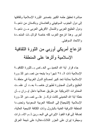‫ﻤﺒﺎﺸﺭﺓ ﺘﺤﻘﻴﻕ ﺤﻠﻤﻪ ﺍﻟﻜﺒﻴﺭ ﺒﺘﺼﺩﻴﺭ ﺍﻟﺜﻭﺭﺓ ﺍﻹﺴﻼﻤﻴﺔ ﻭﺜﻘﺎﻓﺘﻬﺎ‬
‫ﺇﻟﻰ ﺩﻭل ﺍﻟﺠﻨﻭﺏ ﺍﻟﺴﻭﻓﻴﻴﺘﻲ ﻭﺃﻓﻐﺎﻨﺴﺘﺎﻥ ﻭﺒﺎﻜﺴﺘﺎﻥ ﻤﻥ ﻨﺎﺤﻴـﺔ‬
‫ﻭﺩﻭل ﺍﻟﺨﻠﻴﺞ ﺍﻟﻌﺭﺒﻰ ﻭﺍﻟﺸﻤﺎل ﺍﻷﻓﺭﻴﻘﻲ ﺍﻟﻌﺭﺒﻰ ﻤـﻥ ﻨﺎﺤﻴـﺔ‬
‫ﺃﺨﺭﻯ. ﻭﻫﻨﺎ ﺍﻨﺯﻋﺞ ﺍﻟﻐﺭﺏ ﻜﻠﻪ ﺨﺎﺼﺔ ﺍﻟﻭﻻﻴـﺎﺕ ﺍﻟﻤﺘﺤـﺩﺓ‬
                                          ‫ﻭﺍﻻﺘﺤﺎﺩ ﺍﻟﺴﻭﻓﻴﺘﻲ.‬

‫ﺍﻨﺯﻋﺎﺝ ﺃﻤﺭﻴﻜﻲ ﺃﻭﺭﺒﻲ ﻤﻥ ﺍﻟﺜﻭﺭﺓ ﺍﻟﺜﻘﺎﻓﻴﺔ‬
        ‫ﺍﻹﺴﻼﻤﻴﺔ ﻭﺃﺜﺭﻫﺎ ﻋﻠﻰ ﺍﻟﻤﻨﻁﻘﺔ‬
‫ﺠﺎﺀ ﻗﺭﺍﺭ ﺁﻴﺔ ﺍﷲ ﺍﻟﺨﻤﻴﻨـﻲ ﺍﻟﺨـﺎﺹ ﺒـﺎﻟﺜﻭﺭﺓ ﺍﻟﺜﻘﺎﻓﻴـﺔ‬
‫ﺍﻹﺴﻼﻤﻴﺔ ﺫﺍﺕ ﺍﻟـ٤٢ ﺸﻬﺭﺍ ﻭﻤﺎ ﻴﺘﺒﻌﻪ ﻤﻥ ﺘﺼـﺩﻴﺭ ﻟﻠﺜـﻭﺭﺓ‬
‫ﺍﻹﺴﻼﻤﻴﺔ ﺒﻤﺜﺎﺒﺔ ﺘﺤﺩ ﻜﺒﻴﺭ ﻟﻤﺼﺎﻟﺢ ﺍﻟﺩﻭل ﺍﻟﻐﺭﺒﻴﺔ ﻓﻲ ﻤﻨﻁﻘـﺔ‬
‫ﺍﻟﺨﻠﻴﺞ ﻭﺍﻟﺩﻭل ﺍﻟﻤﺠﺎﻭﺭﺓ ﻟﻁﻬﺭﺍﻥ ﺨﺎﺼـﺔ ﺒﻌـﺩ ﺃﻥ ﻋﻠﻤـﺕ‬
‫ﺍﻟﻤﺨﺎﺒﺭﺍﺕ ﺍﻻﻤﺭﻴﻜﻴﺔ ﻋﻥ ﻁﺭﻴﻕ ﻋﻤﻼﺌﻬﺎ ﺩﺍﺨل ﺇﻴـﺭﺍﻥ ﺒـﺄﻥ‬
‫ﺨﻁﺔ ﺁﻴﺔ ﺍﷲ ﺍﻟﺨﻤﻴﻨﻲ ﻜﺎﻨﺕ ﺘﺭﻜـﺯ ﻋﻠـﻰ ﺘﺼـﺩﻴﺭ ﺍﻟﺜـﻭﺭﺓ‬
‫ﺍﻹﺴﻼﻤﻴﺔ )ﺍﻟﺸﻴﻌﻴﺔ( ﺇﻟﻰ ﺍﻟﻤﻤﻠﻜﺔ ﺍﻟﻌﺭﺒﻴﺔ ﺍﻟﺴﻌﻭﺩﻴﺔ ﻭﺘﺤﺩﻴـﺩﺍ‬
‫ﺍﻟﻤﻨﻁﻘﺔ ﺍﻟﺸﺭﻗﻴﺔ ﺍﻟﻐﻨﻴﺔ ﺒﺎﻟﺒﺘﺭﻭل ﻭﺫﺍﺕ ﺍﻟﻜﺜﺎﻓﺔ ﺍﻟﺸﻴﻌﻴﺔ ﺍﻟﻌﺎﻟﻴﺔ،‬
‫ﺇﻀﺎﻓﺔ ﺇﻟﻰ ﻗﻭﺓ ﺍﻟﻨﻔﻭﺫ ﺍﻹﻴﺭﺍﻨﻲ ﻓﻲ ﺍﻟﺒﺤـﺭﻴﻥ ﺜـﻡ ﺍﻻﻤـﺎﺭﺍﺕ‬
‫ﻭﺴﻴﻁﺭﺓ ﺇﻴﺭﺍﻥ ﻋﻠﻰ ﺍﻟﺠﺯﺭ ﺍﻟﺜﻼﺙ،ﻋﻼﻭﺓ ﻋﻠﻰ ﺸﻴﻌﺔ ﺍﻟﻌﺭﺍﻕ‬
 