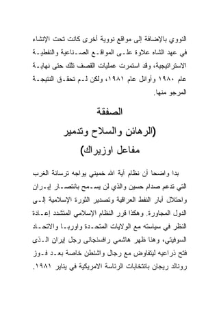 ‫ﺍﻟﻨﻭﻭﻱ ﺒﺎﻹﻀﺎﻓﺔ ﺇﻟﻰ ﻤﻭﺍﻗﻊ ﻨﻭﻭﻴﺔ ﺃﺨﺭﻯ ﻜﺎﻨﺕ ﺘﺤﺕ ﺍﻹﻨﺸﺎﺀ‬
‫ﻓﻲ ﻋﻬﺩ ﺍﻟﺸﺎﻩ ﻋﻼﻭﺓ ﻋﻠـﻰ ﺍﻟﻤﻭﺍﻗـﻊ ﺍﻟﺼـﻨﺎﻋﻴﺔ ﻭﺍﻟﻨﻔﻁﻴـﺔ‬
‫ﺍﻻﺴﺘﺭﺍﺘﻴﺠﻴﺔ، ﻭﻗﺩ ﺍﺴﺘﻤﺭﺕ ﻋﻤﻠﻴﺎﺕ ﺍﻟﻘﺼﻑ ﺘﻠﻙ ﺤﺘﻰ ﻨﻬﺎﻴـﺔ‬
‫ﻋﺎﻡ ٠٨٩١ ﻭﺃﻭﺍﺌل ﻋﺎﻡ ١٨٩١، ﻭﻟﻜﻥ ﻟـﻡ ﺘﺤﻘـﻕ ﺍﻟﻨﺘﻴﺠـﺔ‬
                                          ‫ﺍﻟﻤﺭﺠﻭ ﻤﻨﻬﺎ.‬

                      ‫ﺍﻟﺼﻔﻘﺔ‬
          ‫)ﺍﻟﺭﻫﺎﺌﻥ ﻭﺍﻟﺴﻼﺡ ﻭﺘﺩﻤﻴﺭ‬
                ‫ﻤﻔﺎﻋل ﺍﻭﺯﻴﺭﺍﻙ(‬
‫ﺒﺩﺍ ﻭﺍﻀﺤﺎ ﺃﻥ ﻨﻅﺎﻡ ﺁﻴﺔ ﺍﷲ ﺨﻤﻴﻨﻲ ﻴﻭﺍﺠﻪ ﺘﺭﺴﺎﻨﺔ ﺍﻟﻐﺭﺏ‬
‫ﺍﻟﺘﻲ ﺘﺩﻋﻡ ﺼﺩﺍﻡ ﺤﺴﻴﻥ ﻭﺍﻟﺫﻱ ﻟﻥ ﻴﺴـﻤﺢ ﺒﺎﻨﺘﺼـﺎﺭ ﺇﻴـﺭﺍﻥ‬
‫ﻭﺍﺤﺘﻼل ﺁﺒﺎﺭ ﺍﻟﻨﻔﻁ ﺍﻟﻌﺭﺍﻗﻴﺔ ﻭﺘﺼﺩﻴﺭ ﺍﻟﺜﻭﺭﺓ ﺍﻹﺴﻼﻤﻴﺔ ﺇﻟـﻰ‬
‫ﺍﻟﺩﻭل ﺍﻟﻤﺠﺎﻭﺭﺓ. ﻭﻫﻜﺫﺍ ﻗﺭﺭ ﺍﻟﻨﻅﺎﻡ ﺍﻹﺴﻼﻤﻲ ﺍﻟﻤﺘﺸﺩﺩ ﺇﻋـﺎﺩﺓ‬
‫ﺍﻟﻨﻅﺭ ﻓﻲ ﺴﻴﺎﺴﺘﻪ ﻤﻊ ﺍﻟﻭﻻﻴﺎﺕ ﺍﻟﻤﺘﺤـﺩﺓ ﻭﺍﻭﺭﺒـﺎ ﻭﺍﻻﺘﺤـﺎﺩ‬
‫ﺍﻟﺴﻭﻓﻴﺘﻲ، ﻭﻫﻨﺎ ﻅﻬﺭ ﻫﺎﺸﻤﻲ ﺭﺍﻓﺴﻨﺠﺎﻨﻰ ﺭﺠل ﺇﻴﺭﺍﻥ ﺍﻟـﺫﻯ‬
‫ﻓﺘﺢ ﺫﺭﺍﻋﻴﻪ ﻟﻴﺘﻔﺎﻭﺽ ﻤﻊ ﺭﺠﺎل ﻭﺍﺸﻨﻁﻥ ﺨﺎﺼﺔ ﺒﻌـﺩ ﻓـﻭﺯ‬
‫ﺭﻭﻨﺎﻟﺩ ﺭﻴﺠﺎﻥ ﺒﺎﻨﺘﺨﺎﺒﺎﺕ ﺍﻟﺭﺌﺎﺴﺔ ﺍﻻﻤﺭﻴﻜﻴﺔ ﻓﻲ ﻴﻨﺎﻴﺭ ١٨٩١.‬
 