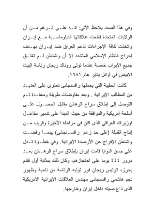 ‫ﻭﻓﻲ ﻫﺫﺍ ﺍﻟﺼﺩﺩ ﻴﻼﺤﻅ ﺍﻵﺘﻲ: ﺍﻨـﻪ ﻋﻠـﻰ ﺍﻟـﺭﻏﻡ ﻤـﻥ ﺃﻥ‬
‫ﺍﻟﻭﻻﻴﺎﺕ ﺍﻟﻤﺘﺤﺩﺓ ﻗﻁﻌﺕ ﻋﻼﻗﺎﺘﻬﺎ ﺍﻟﺩﺒﻠﻭﻤﺎﺴـﻴﺔ ﻤـﻊ ﺇﻴـﺭﺍﻥ‬
‫ﻭﺍﺘﺨﺫﺕ ﻜﺎﻓﺔ ﺍﻹﺠﺭﺍﺀﺍﺕ ﻟﺩﻋﻡ ﺍﻟﻌﺭﺍﻕ ﻀﺩ ﺇﻴـﺭﺍﻥ ﺒﻬـﺩﻑ‬
‫ﺇﺤﺭﺍﺝ ﺍﻟﻨﻅﺎﻡ ﺍﻹﺴﻼﻤﻲ ﺍﻟﻤﺘﺸﺩﺩ ﺇﻻ ﺃﻥ ﻭﺍﺸﻨﻁﻥ ﻟـﻡ ﺘﻐﻠـﻕ‬
‫ﺠﻤﻴﻊ ﺍﻷﺒﻭﺍﺏ ﺨﺎﺼﺔ ﻋﻨﺩﻤﺎ ﺘﻭﻟﻰ ﺭﻭﻨﺎﻟﺩ ﺭﻴﺠﺎﻥ ﺭﺌﺎﺴﺔ ﺍﻟﺒﻴﺕ‬
                      ‫ﺍﻻﺒﻴﺽ ﻓﻲ ﺃﻭﺍﺌل ﻴﻨﺎﻴﺭ ﻋﺎﻡ ١٨٩١.‬
‫ﻜﺎﻨﺕ ﺍﻟﺤﻘﻴﺒﺔ ﺍﻟﺘﻲ ﻴﺤﻤﻠﻬﺎ ﺭﺍﻓﺴﻨﺠﺎﻨﻰ ﺘﺤﺘﻭﻯ ﻋﻠﻰ ﺍﻟﻌﺩﻴـﺩ‬
‫ﻤﻥ ﺍﻟﻤﻁﺎﻟﺏ ﺍﻹﻴﺭﺍﻨﻴﺔ . ﻭﺒﻌﺩ ﻤﻔﺎﻭﻀﺎﺕ ﻁﻭﻴﻠﺔ ﻭﻤﻌﻘـﺩﺓ ﺘـﻡ‬
‫ﺍﻟﺘﻭﺼل ﺇﻟﻰ ﺇﻁﻼﻕ ﺴﺭﺍﺡ ﺍﻟﺭﻫﺎﺌﻥ ﻤﻘﺎﺒل ﺍﻟﺤﺼـﻭل ﻋﻠـﻰ‬
‫ﺃﺴﻠﺤﺔ ﺃﻤﺭﻴﻜﻴﺔ ﻭﺍﻟﻤﻭﺍﻓﻘﺔ ﻤﻥ ﺤﻴﺙ ﺍﻟﻤﺒﺩﺃ ﻋﻠﻰ ﺘﺩﻤﻴﺭ ﻤﻔﺎﻋـل‬
‫ﺍﻭﺯﻴﺭﺍﻙ ﺍﻟﻌﺭﺍﻗﻲ ﺍﻟﺫﻯ ﻜﺎﻥ ﻓﻲ ﻤﺭﺍﺤﻠﻪ ﺍﻷﺨﻴﺭﺓ ﻭﻗﺭﻴﺏ ﻤـﻥ‬
‫ﺇﻨﺘﺎﺝ ﺍﻟﻘﻨﺒﻠﺔ )ﻋﻠﻰ ﺤﺩ ﺯﻋﻡ ﺭﺍﻓﺴـﻨﺠﺎﻨﻰ( ﺒﻴﻨﻤـﺎ ﺭﻓﻀـﺕ‬
‫ﻭﺍﺸﻨﻁﻥ ﺍﻹﻓﺭﺍﺝ ﻋﻥ ﺍﻷﺭﺼﺩﺓ ﺍﻹﻴﺭﺍﻨﻴﺔ. ﻭﻓﻲ ﺨﻁـﻭﺓ ﺘـﺩل‬
‫ﻋﻠﻰ ﺤﺴﻥ ﺍﻟﻨﻭﺍﻴﺎ ﻗﺎﻤﺕ ﺇﻴﺭﺍﻥ ﺒﺈﻁﻼﻕ ﺴﺭﺍﺡ ﺍﻟﺭﻫـﺎﺌﻥ ﺒﻌـﺩ‬
‫ﻤﺭﻭﺭ ٤٤٤ ﻴﻭﻤﺎ ﻋﻠﻰ ﺍﺤﺘﺠﺎﺯﻫﻡ، ﻭﻜﺎﻥ ﺫﻟﻙ ﺒﻤﺜﺎﺒﺔ ﺃﻭل ﺘﻘﺩﻡ‬
‫ﻴﺤﺭﺯﻩ ﺍﻟﺭﺌﻴﺱ ﺭﻴﺠﺎﻥ ﻓﻭﺭ ﺘﻭﻟﻴﻪ ﺍﻟﺭﺌﺎﺴﺔ ﻤﻥ ﻨﺎﺤﻴﺔ ﻭﻅﻬﻭﺭ‬
‫ﻨﺠﻡ ﻫﺎﺸﻤﻲ ﺭﺍﻓﺴﻨﺠﺎﻨﻰ ﻤﻬﻨﺩﺱ ﺍﻟﻌﻼﻗﺎﺕ ﺍﻹﻴﺭﺍﻨﻴﺔ ﺍﻻﻤﺭﻴﻜﻴﺔ‬
                    ‫ﺍﻟﺫﻯ ﺫﺍﻉ ﺼﻴﺘﻪ ﺩﺍﺨل ﺇﻴﺭﺍﻥ ﻭﺨﺎﺭﺠﻬﺎ.‬
 