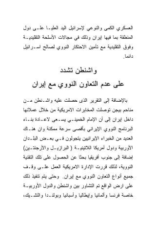 ‫ﺍﻟﻌﺴﻜﺭﻱ ﺍﻟﻜﻤﻰ ﻭﺍﻟﻨﻭﻋﻲ ﻹﺴﺭﺍﺌﻴل ﺍﻟﻴﺩ ﺍﻟﻌﻠﻴـﺎ ﻋﻠـﻰ ﺩﻭل‬
‫ﺍﻟﻤﻨﻁﻘﺔ ﺒﻤﺎ ﻓﻴﻬﺎ ﺇﻴﺭﺍﻥ ﻭﺫﻟﻙ ﻓﻲ ﻤﺠﺎﻻﺕ ﺍﻷﺴﻠﺤﺔ ﺍﻟﺘﻘﻠﻴﺩﻴـﺔ‬
‫ﻭﻓﻭﻕ ﺍﻟﺘﻘﻠﻴﺩﻴﺔ ﻤﻊ ﺘﺄﻤﻴﻥ ﺍﻻﺤﺘﻜﺎﺭ ﺍﻟﻨﻭﻭﻱ ﻟﺼﺎﻟﺢ ﺍﺴـﺭﺍﺌﻴل‬
                                                  ‫ﺩﺍﺌﻤﺎ.‬

                  ‫ﻭﺍﺸﻨﻁﻥ ﺘﺸﺩﺩ‬
    ‫ﻋﻠﻰ ﻋﺩﻡ ﺍﻟﺘﻌﺎﻭﻥ ﺍﻟﻨﻭﻭﻱ ﻤﻊ ﺇﻴﺭﺍﻥ‬
‫ﺒﺎﻹﻀﺎﻓﺔ ﺇﻟﻰ ﺍﻟﺘﻘﺭﻴﺭ ﺍﻟﺫﻯ ﺤﺼﻠﺕ ﻋﻠﻴﻪ ﻭﺍﺸـﻨﻁﻥ ﻤـﻥ‬
‫ﻤﻨﺎﺤﻡ ﺒﻴﺠﻥ ﺘﻭﺼﻠﺕ ﺍﻟﻤﺨﺎﺒﺭﺍﺕ ﺍﻻﻤﺭﻴﻜﻴﺔ ﻤﻥ ﺨﻼل ﻋﻤﻼﺌﻬﺎ‬
‫ﺩﺍﺨل ﺇﻴﺭﺍﻥ ﺇﻟﻰ ﺃﻥ ﺍﻹﻤﺎﻡ ﺍﻟﺨﻤﻴﻨـﻲ ﻴﺴـﻌﻰ ﻻﻋـﺎﺩﺓ ﺒﻨـﺎﺀ‬
‫ﺍﻟﺒﺭﻨﺎﻤﺞ ﺍﻟﻨﻭﻭﻱ ﺍﻹﻴﺭﺍﻨﻲ ﺒﺄﻗﺼﻰ ﺴﺭﻋﺔ ﻤﻤﻜﻨﺔ ﻭﺍﻥ ﻫﻨـﺎﻙ‬
‫ﺍﻟﻌﺩﻴﺩ ﻤﻥ ﺍﻟﺨﺒﺭﺍﺀ ﺍﻹﻴﺭﺍﻨﻴﻴﻥ ﻴﺘﺠﻭﻟﻭﻥ ﻓـﻲ ﺒﻌـﺽ ﺍﻟﺒﻠـﺩﺍﻥ‬
‫ﺍﻷﻭﺭﺒﻴﺔ ﻭﺩﻭل ﺃﻤﺭﻴﻜﺎ ﺍﻟﻼﺘﻴﻨﻴـﺔ ) ﺍﻟﺒﺭﺍﺯﻴـل ﻭﺍﻷﺭﺠﻨﺘـﻴﻥ(‬
‫ﺇﻀﺎﻓﺔ ﺇﻟﻰ ﺠﻨﻭﺏ ﺃﻓﺭﻴﻘﻴﺎ ﺒﺤﺜﺎ ﻋﻥ ﺍﻟﺤﺼﻭل ﻋﻠﻰ ﺘﻠﻙ ﺍﻟﺘﻘﻨﻴﺔ‬
‫ﺍﻟﻨﻭﻭﻴﺔ، ﻟﺫﻟﻙ ﻗﺭﺭﺕ ﺍﻹﺩﺍﺭﺓ ﺍﻻﻤﺭﻴﻜﻴﺔ ﺍﻟﻌﻤل ﻋﻠـﻰ ﻭﻗـﻑ‬
‫ﺠﻤﻴﻊ ﺃﻨﻭﺍﻉ ﺍﻟﺘﻌﺎﻭﻥ ﺍﻟﻨﻭﻭﻱ ﻤﻊ ﺇﻴﺭﺍﻥ. ﻭﺤﺘﻰ ﻴﺘﻡ ﺘﻨﻔﻴﺫ ﺫﻟﻙ‬
‫ﻋﻠﻰ ﺍﺭﺽ ﺍﻟﻭﺍﻗﻊ ﺘﻡ ﺍﻟﺘﺸﺎﻭﺭ ﺒﻴﻥ ﻭﺍﺸﻨﻁﻥ ﻭﺍﻟﺩﻭل ﺍﻷﻭﺭﺒﻴـﺔ‬
‫ﺨﺎﺼﺔ ﻓﺭﻨﺴﺎ ﻭﺃﻟﻤﺎﻨﻴﺎ ﻭﺇﻴﻁﺎﻟﻴﺎ ﻭﺃﺴﺒﺎﻨﻴﺎ ﻭﺒﻭﻟﻨـﺩﺍ ﻭﺍﻟﺘﺸـﻴﻙ،‬
 