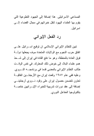 ‫ﺍﻟﺼﻨﺎﻋﻲ ﺍﻻﺴﺭﺍﺌﻴﻠﻰ. ﻫﺫﺍ ﺇﻀﺎﻓﺔ ﺇﻟﻰ ﺍﻟﺠﻬﻭﺩ ﺍﻟﺘﻁﻭﻋﻴﺔ ﺍﻟﺘﻲ‬
‫ﻴﻘﻭﻡ ﺒﻬﺎ ﺍﻟﻌﻠﻤﺎﺀ ﺍﻟﻴﻬﻭﺩ ﻟﻨﻘل ﺨﺒﺭﺍﺘﻬﻡ ﻓﻲ ﻤﺠﺎل ﺍﻟﻔﻀﺎﺀ ﺇﻟـﻰ‬
                                                ‫ﺍﺴﺭﺍﺌﻴل.‬

                ‫ﺭﺩ ﺍﻟﻔﻌل ﺍﻹﻴﺭﺍﻨﻲ‬
‫ﺘﺒﻴﻥ ﻟﻠﻨﻅﺎﻡ ﺍﻹﻴﺭﺍﻨﻲ ﺍﻹﺴﻼﻤﻲ ﺍﻥ ﺘﻭﻗﻴﻊ ﺍﺴـﺭﺍﺌﻴل ﻋﻠـﻰ‬
‫ﺍﺘﻔﺎﻕ ﺤﺭﺏ ﺍﻟﻨﺠﻭﻡ ﻤﻊ ﺍﻟﻭﻻﻴﺎﺕ ﺍﻟﻤﺘﺤﺩﺓ ﺴﻭﻑ ﻴﺠﻌﻠﻬﺎ ﺩﻭﻟـﺔ‬
‫ﻓﻭﻕ ﺍﻟﻌﺎﺩﺓ ﺒﺎﻟﻤﻨﻁﻘﺔ، ﻭﻫﻭ ﻤﺎ ﺩﻓﻊ ﺍﻟﻘﺎﺩﺓ ﻓﻲ ﺇﻴﺭﺍﻥ ﺇﻟﻰ ﺸـﺤﺫ‬
‫ﻫﻤﻡ ﻋﻠﻤﺎﺀ ﺍﻟﺒﻼﺩ ﺇﻟﻰ ﺨﻭﺽ ﺫﻟﻙ ﺍﻟﻤﻌﺘﺭﻙ. ﻓﻲ ﻨﻔﺱ ﺍﻟﻭﻗـﺕ‬
‫ﻁﺎﻟﺏ ﺍﻟﻨﻅﺎﻡ ﺍﻹﻴﺭﺍﻨﻲ ﺒﺎﻟﻤﻀﻰ ﻗﺩﻤﺎ ﻓﻲ ﺒﺭﻨﺎﻤﺠـﻪ ﺍﻟﻨـﻭﻭﻱ.‬
‫ﻭﻋﻠﻴﻪ ﻓﻔﻲ ﻋﺎﻡ ٧٨٩١ ﻭﻗﻌﺕ ﺇﻴﺭﺍﻥ ﻤﻊ ﺍﻷﺭﺠﻨﺘـﻴﻥ ﺍﺘﻔﺎﻗﻴـﺔ‬
‫ﺘﻌﺎﻭﻥ ﺘﺘﻀﻤﻥ ﺤﺼﻭل ﺇﻴﺭﺍﻥ ﻋﻠﻰ ﻭﻗﻭﺩ ﻨـﻭﻭﻱ ﺃﺭﺠﻨﺘﻴﻨـﻲ‬
‫ﺇﻀﺎﻓﺔ ﺇﻟﻰ ﻋﻘﺩ ﺩﻭﺭﺍﺕ ﺘﺩﺭﻴﺒﻴﺔ ﻟﻠﺨﺒﺭﺍﺀ ﺍﻹﻴـﺭﺍﻨﻴﻴﻥ ﺨﺎﺼـﺔ‬
                              ‫ﺒﺘﻜﻨﻭﻟﻭﺠﻴﺎ ﺍﻟﻤﻔﺎﻋل ﺍﻟﻨﻭﻭﻱ.‬
 