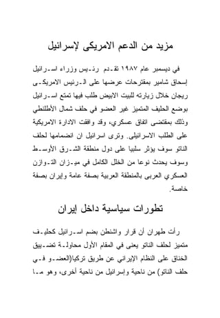 ‫ﻤﺯﻴﺩ ﻤﻥ ﺍﻟﺩﻋﻡ ﺍﻻﻤﺭﻴﻜﻰ ﻹﺴﺭﺍﺌﻴل‬
‫ﻓﻲ ﺩﻴﺴﻤﺒﺭ ﻋﺎﻡ ٧٨٩١ ﺘﻘـﺩﻡ ﺭﺌـﻴﺱ ﻭﺯﺭﺍﺀ ﺍﺴـﺭﺍﺌﻴل‬
‫ﺇﺴﺤﺎﻕ ﺸﺎﻤﻴﺭ ﺒﻤﻘﺘﺭﺤﺎﺕ ﻋﺭﻀﻬﺎ ﻋﻠﻰ ﺍﻟـﺭﺌﻴﺱ ﺍﻻﻤﺭﻴﻜـﻰ‬
‫ﺭﻴﺠﺎﻥ ﺨﻼل ﺯﻴﺎﺭﺘﻪ ﻟﻠﺒﻴﺕ ﺍﻻﺒﻴﺽ ﻁﻠﺏ ﻓﻴﻬﺎ ﺘﻤﺘﻊ ﺍﺴـﺭﺍﺌﻴل‬
‫ﺒﻭﻀﻊ ﺍﻟﺤﻠﻴﻑ ﺍﻟﻤﺘﻤﻴﺯ ﻏﻴﺭ ﺍﻟﻌﻀﻭ ﻓﻲ ﺤﻠﻑ ﺸﻤﺎل ﺍﻷﻁﻠﻨﻁﻲ‬
‫ﻭﺫﻟﻙ ﺒﻤﻘﺘﻀﻰ ﺍﺘﻔﺎﻕ ﻋﺴﻜﺭﻱ، ﻭﻗﺩ ﻭﺍﻓﻘﺕ ﺍﻻﺩﺍﺭﺓ ﺍﻻﻤﺭﻴﻜﻴﺔ‬
‫ﻋﻠﻰ ﺍﻟﻁﻠﺏ ﺍﻻﺴﺭﺍﺌﻴﻠﻰ. ﻭﺘﺭﻯ ﺍﺴﺭﺍﺌﻴل ﺍﻥ ﺍﻨﻀﻤﺎﻤﻬﺎ ﻟﺤﻠﻑ‬
‫ﺍﻟﻨﺎﺘﻭ ﺴﻭﻑ ﻴﺅﺜﺭ ﺴﻠﺒﻴﺎ ﻋﻠﻰ ﺩﻭل ﻤﻨﻁﻘﺔ ﺍﻟﺸـﺭﻕ ﺍﻷﻭﺴـﻁ‬
‫ﻭﺴﻭﻑ ﻴﺤﺩﺙ ﻨﻭﻋﺎ ﻤﻥ ﺍﻟﺨﻠل ﺍﻟﻜﺎﻤل ﻓﻲ ﻤﻴـﺯﺍﻥ ﺍﻟﺘـﻭﺍﺯﻥ‬
‫ﺍﻟﻌﺴﻜﺭﻱ ﺍﻟﻌﺭﺒﻰ ﺒﺎﻟﻤﻨﻁﻘﺔ ﺍﻟﻌﺭﺒﻴﺔ ﺒﺼﻔﺔ ﻋﺎﻤﺔ ﻭﺇﻴﺭﺍﻥ ﺒﺼﻔﺔ‬
                                              ‫ﺨﺎﺼﺔ.‬

        ‫ﺘﻁﻭﺭﺍﺕ ﺴﻴﺎﺴﻴﺔ ﺩﺍﺨل ﺇﻴﺭﺍﻥ‬
‫ﺭﺃﺕ ﻁﻬﺭﺍﻥ ﺃﻥ ﻗﺭﺍﺭ ﻭﺍﺸﻨﻁﻥ ﺒﻀﻡ ﺍﺴـﺭﺍﺌﻴل ﻜﺤﻠﻴـﻑ‬
‫ﻤﺘﻤﻴﺯ ﻟﺤﻠﻑ ﺍﻟﻨﺎﺘﻭ ﻴﻌﻨﻰ ﻓﻲ ﺍﻟﻤﻘﺎﻡ ﺍﻷﻭل ﻤﺤﺎﻭﻟـﺔ ﺘﻀـﻴﻴﻕ‬
‫ﺍﻟﺨﻨﺎﻕ ﻋﻠﻰ ﺍﻟﻨﻅﺎﻡ ﺍﻹﻴﺭﺍﻨﻲ ﻋﻥ ﻁﺭﻴﻕ ﺘﺭﻜﻴﺎ)ﺍﻟﻌﻀـﻭ ﻓـﻲ‬
‫ﺤﻠﻑ ﺍﻟﻨﺎﺘﻭ( ﻤﻥ ﻨﺎﺤﻴﺔ ﻭﺇﺴﺭﺍﺌﻴل ﻤﻥ ﻨﺎﺤﻴﺔ ﺃﺨﺭﻯ، ﻭﻫﻭ ﻤـﺎ‬
 