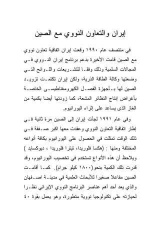 ‫ﺇﻴﺭﺍﻥ ﻭﺍﻟﺘﻌﺎﻭﻥ ﺍﻟﻨﻭﻭﻱ ﻤﻊ ﺍﻟﺼﻴﻥ‬
‫ﻓﻲ ﻤﻨﺘﺼﻑ ﻋﺎﻡ ٠٩٩١ ﻭﻗﻌﺕ ﺇﻴﺭﺍﻥ ﺍﺘﻔﺎﻗﻴﺔ ﺘﻌﺎﻭﻥ ﻨﻭﻭﻱ‬
‫ﻤﻊ ﺍﻟﺼﻴﻥ ﻗﺎﻤﺕ ﺍﻷﺨﻴﺭﺓ ﺒﺩﻋﻡ ﺒﺭﻨﺎﻤﺞ ﺇﻴﺭﺍﻥ ﺍﻟﻨـﻭﻭﻱ ﻓـﻲ‬
‫ﺍﻟﻤﺠﺎﻻﺕ ﺍﻟﺴﻠﻤﻴﺔ ﻭﺫﻟﻙ ﻭﻓﻘـﺎ ﻟﻠﺘﺸـﺭﻴﻌﺎﺕ ﻭﺍﻟﻠـﻭﺍﺌﺢ ﺍﻟﺘـﻲ‬
‫ﻭﻀﻌﺘﻬﺎ ﻭﻜﺎﻟﺔ ﺍﻟﻁﺎﻗﺔ ﺍﻟﺫﺭﻴﺔ، ﻭﻟﻜﻥ ﺇﻴﺭﺍﻥ ﺘﻜﺘﻤـﺕ ﺘﺯﻭﻴـﺩ‬
‫ﺍﻟﺼﻴﻥ ﻟﻬﺎ ﺒـﺄﺠﻬﺯﺓ ﺍﻟﻔﺼـل ﺍﻟﻜﻬﺭﻭﻤﻐﻨﺎﻁﻴﺴـﻰ ﺍﻟﺨﺎﺼـﺔ‬
‫ﺒﺄﻏﺭﺍﺽ ﺇﻨﺘﺎﺝ ﺍﻟﻨﻅﺎﺌﺭ ﺍﻟﻤﺸﻌﺔ، ﻜﻤﺎ ﺯﻭﺩﺘﻬﺎ ﺃﻴﻀﺎ ﺒﻜﻤﻴﺔ ﻤﻥ‬
                    ‫ﺍﻟﻐﺎﺯ ﺍﻟﺫﻯ ﻴﺴﺎﻋﺩ ﻋﻠﻰ ﺇﺜﺭﺍﺀ ﺍﻟﻴﻭﺭﺍﻨﻴﻭﻡ.‬
‫ﻭﻓﻲ ﻋﺎﻡ ١٩٩١ ﻟﺠﺄﺕ ﺇﻴﺭﺍﻥ ﺇﻟﻰ ﺍﻟﺼﻴﻥ ﻤﺭﺓ ﺜﺎﻨﻴﺔ ﻓـﻲ‬
‫ﺇﻁﺎﺭ ﺍﺘﻔﺎﻗﻴﺔ ﺍﻟﺘﻌﺎﻭﻥ ﺍﻟﻨﻭﻭﻱ ﻭﻋﻘﺩﺕ ﻤﻌﻬﺎ ﺍﻜﺒﺭ ﺼـﻔﻘﺔ ﻓـﻲ‬
‫ﺫﻟﻙ ﺍﻟﻭﻗﺕ ﺘﻤﺜﻠﺕ ﻓﻲ ﺍﻟﺤﺼﻭل ﻋﻠﻰ ﺍﻟﻴﻭﺭﺍﻨﻴﻭﻡ ﺒﻜﺎﻓﺔ ﺃﻨﻭﺍﻋﻪ‬
‫ﺍﻟﻤﺨﺘﻠﻔﺔ ﻭﻤﻨﻬﺎ : )ﻫﻜﺴﺎ ﻓﻠﻭﺭﻴﺩﺍ، ﺘﻴﺘﺭﺍ ﻓﻠﻭﺭﻴﺩﺍ ، ﺩﻴﻭﻜﺴﺎﻴﺩ (‬
‫ﻭﻴﻼﺤﻅ ﺃﻥ ﻫﺫﻩ ﺍﻷﻨﻭﺍﻉ ﺘﺴﺘﺨﺩﻡ ﻓﻲ ﺘﺨﺼﻴﺏ ﺍﻟﻴﻭﺭﺍﻨﻴﻭﻡ، ﻭﻗﺩ‬
‫ﻗﺩﺭﺕ ﺘﻠﻙ ﺍﻟﻜﻤﻴﺔ ﺒﻨﺤﻭ)٠٠٨١ ﻜﻴﻠﻭ ﺠﺭﺍﻡ(. ﻜﻤـﺎ ﺃﻗﺎﻤـﺕ‬
‫ﺍﻟﺼﻴﻥ ﻤﻔﺎﻋﻼ ﺼﻐﻴﺭﺍ ﻟﻸﺒﺤﺎﺙ ﺍﻟﻌﻠﻤﻴﺔ ﻓﻲ ﻤﺩﻴﻨـﺔ ﺍﺼـﻔﻬﺎﻥ‬
‫ﻭﺍﻟﺫﻱ ﻴﻌﺩ ﺃﺤﺩ ﺃﻫﻡ ﻋﻨﺎﺼﺭ ﺍﻟﺒﺭﻨﺎﻤﺞ ﺍﻟﻨﻭﻭﻱ ﺍﻹﻴﺭﺍﻨﻲ ﻨﻅـﺭﺍ‬
‫ﻟﺤﻴﺎﺯﺘﻪ ﻋﻠﻰ ﺘﻜﻨﻭﻟﻭﺠﻴﺎ ﻨﻭﻭﻴﺔ ﻤﺘﻁﻭﺭﺓ، ﻭﻫﻭ ﻴﻌﻤل ﺒﻘﻭﺓ ٠٤‬
 