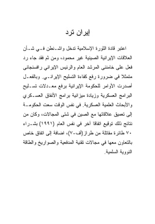 ‫ﺇﻴﺭﺍﻥ ﺘﺭﺩ‬
‫ﺍﻋﺘﺒﺭ ﻗﺎﺩﺓ ﺍﻟﺜﻭﺭﺓ ﺍﻹﺴﻼﻤﻴﺔ ﺘﺩﺨل ﻭﺍﺸـﻨﻁﻥ ﻓـﻲ ﺸـﺄﻥ‬
‫ﺍﻟﻌﻼﻗﺎﺕ ﺍﻹﻴﺭﺍﻨﻴﺔ ﺍﻟﺼﻴﻨﻴﺔ ﻏﻴﺭ ﻤﺤﻤﻭﺩ، ﻭﻤﻥ ﺜﻡ ﻓﻘﺩ ﺠﺎﺀ ﺭﺩ‬
‫ﻓﻌل ﻋﻠﻰ ﺨﺎﻤﻨﺌﻰ ﺍﻟﻤﺭﺸﺩ ﺍﻟﻌﺎﻡ ﻭﺍﻟﺭﺌﻴﺱ ﺍﻹﻴﺭﺍﻨﻲ ﺭﺍﻓﺴﻨﺠﺎﻨﻰ‬
‫ﻤﺘﻤﺜﻼ ﻓﻲ ﻀﺭﻭﺭﺓ ﺭﻓﻊ ﻜﻔﺎﺀﺓ ﺍﻟﺘﺴﻠﻴﺢ ﺍﻹﻴﺭﺍﻨـﻲ. ﻭﺒﺎﻟﻔﻌـل‬
‫ﺃﺼﺩﺭﺕ ﺍﻷﻭﺍﻤﺭ ﻟﻠﺤﻜﻭﻤﺔ ﺍﻹﻴﺭﺍﻨﻴﺔ ﺒﺭﻓﻊ ﻤﻌـﺩﻻﺕ ﺘﺴـﻠﻴﺢ‬
‫ﺍﻟﺒﺭﺍﻤﺞ ﺍﻟﻌﺴﻜﺭﻴﺔ ﻭﺯﻴﺎﺩﺓ ﻤﻴﺯﺍﻨﻴﺔ ﺒﺭﺍﻤﺞ ﺍﻷﻨﻔﺎﻕ ﺍﻟﻌﺴـﻜﺭﻱ‬
‫ﻭﺍﻷﺒﺤﺎﺙ ﺍﻟﻌﻠﻤﻴﺔ ﺍﻟﻌﺴﻜﺭﻴﺔ. ﻓﻲ ﻨﻔﺱ ﺍﻟﻭﻗﺕ ﺴﻌﺕ ﺍﻟﺤﻜﻭﻤـﺔ‬
‫ﺇﻟﻰ ﺘﻌﻤﻴﻕ ﻋﻼﻗﺎﺘﻬﺎ ﻤﻊ ﺍﻟﺼﻴﻥ ﻓﻲ ﺸﺘﻰ ﺍﻟﻤﺠﺎﻻﺕ، ﻭﻜﺎﻥ ﻤﻥ‬
‫ﻨﺘﺎﺌﺞ ﺫﻟﻙ ﺘﻭﻗﻴﻊ ﺍﺘﻔﺎﻗﺎ ﺁﺨﺭ ﻓﻲ ﻨﻔﺱ ﺍﻟﻌﺎﻡ )١٩٩١( ﺒﺸـﺭﺍﺀ‬
‫٠٧ ﻁﺎﺌﺭﺓ ﻤﻘﺎﺘﻠﺔ ﻤﻥ ﻁﺭﺍﺯ)ﺃﻑ-٧(، ﺍﻀﺎﻓﺔ ﺇﻟﻰ ﺍﺘﻔﺎﻕ ﺨﺎﺹ‬
‫ﺒﺎﻟﺘﻌﺎﻭﻥ ﻤﻌﻬﺎ ﻓﻲ ﻤﺠﺎﻻﺕ ﺘﻘﻨﻴﺔ ﺍﻟﻤﺩﻓﻌﻴﺔ ﻭﺍﻟﺼﻭﺍﺭﻴﺦ ﻭﺍﻟﻁﺎﻗﺔ‬
                                        ‫ﺍﻟﻨﻭﻭﻴﺔ ﺍﻟﺴﻠﻤﻴﺔ.‬
 