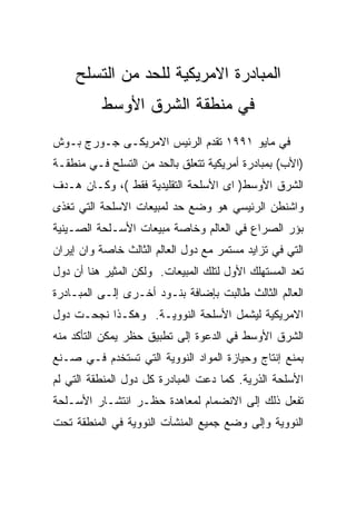 ‫ﺍﻟﻤﺒﺎﺩﺭﺓ ﺍﻻﻤﺭﻴﻜﻴﺔ ﻟﻠﺤﺩ ﻤﻥ ﺍﻟﺘﺴﻠﺢ‬
          ‫ﻓﻲ ﻤﻨﻁﻘﺔ ﺍﻟﺸﺭﻕ ﺍﻷﻭﺴﻁ‬
‫ﻓﻲ ﻤﺎﻴﻭ ١٩٩١ ﺘﻘﺩﻡ ﺍﻟﺭﺌﻴﺱ ﺍﻻﻤﺭﻴﻜـﻰ ﺠـﻭﺭﺝ ﺒـﻭﺵ‬
‫)ﺍﻷﺏ( ﺒﻤﺒﺎﺩﺭﺓ ﺃﻤﺭﻴﻜﻴﺔ ﺘﺘﻌﻠﻕ ﺒﺎﻟﺤﺩ ﻤﻥ ﺍﻟﺘﺴﻠﺢ ﻓـﻲ ﻤﻨﻁﻘـﺔ‬
‫ﺍﻟﺸﺭﻕ ﺍﻷﻭﺴﻁ) ﺍﻯ ﺍﻷﺴﻠﺤﺔ ﺍﻟﺘﻘﻠﻴﺩﻴﺔ ﻓﻘﻁ (، ﻭﻜـﺎﻥ ﻫـﺩﻑ‬
‫ﻭﺍﺸﻨﻁﻥ ﺍﻟﺭﺌﻴﺴﻲ ﻫﻭ ﻭﻀﻊ ﺤﺩ ﻟﻤﺒﻴﻌﺎﺕ ﺍﻻﺴﻠﺤﺔ ﺍﻟﺘﻲ ﺘﻐﺫﻯ‬
‫ﺒﺅﺭ ﺍﻟﺼﺭﺍﻉ ﻓﻲ ﺍﻟﻌﺎﻟﻡ ﻭﺨﺎﺼﺔ ﻤﺒﻴﻌﺎﺕ ﺍﻷﺴـﻠﺤﺔ ﺍﻟﺼـﻴﻨﻴﺔ‬
‫ﺍﻟﺘﻲ ﻓﻲ ﺘﺯﺍﻴﺩ ﻤﺴﺘﻤﺭ ﻤﻊ ﺩﻭل ﺍﻟﻌﺎﻟﻡ ﺍﻟﺜﺎﻟﺙ ﺨﺎﺼﺔ ﻭﺍﻥ ﺇﻴﺭﺍﻥ‬
‫ﺘﻌﺩ ﺍﻟﻤﺴﺘﻬﻠﻙ ﺍﻷﻭل ﻟﺘﻠﻙ ﺍﻟﻤﺒﻴﻌﺎﺕ. ﻭﻟﻜﻥ ﺍﻟﻤﺜﻴﺭ ﻫﻨﺎ ﺃﻥ ﺩﻭل‬
‫ﺍﻟﻌﺎﻟﻡ ﺍﻟﺜﺎﻟﺙ ﻁﺎﻟﺒﺕ ﺒﺈﻀﺎﻓﺔ ﺒﻨـﻭﺩ ﺃﺨـﺭﻯ ﺇﻟـﻰ ﺍﻟﻤﺒـﺎﺩﺭﺓ‬
‫ﺍﻻﻤﺭﻴﻜﻴﺔ ﻟﻴﺸﻤل ﺍﻷﺴﻠﺤﺔ ﺍﻟﻨﻭﻭﻴـﺔ. ﻭﻫﻜـﺫﺍ ﻨﺠﺤـﺕ ﺩﻭل‬
‫ﺍﻟﺸﺭﻕ ﺍﻷﻭﺴﻁ ﻓﻲ ﺍﻟﺩﻋﻭﺓ ﺇﻟﻰ ﺘﻁﺒﻴﻕ ﺤﻅﺭ ﻴﻤﻜﻥ ﺍﻟﺘﺄﻜﺩ ﻤﻨﻪ‬
‫ﺒﻤﻨﻊ ﺇﻨﺘﺎﺝ ﻭﺤﻴﺎﺯﺓ ﺍﻟﻤﻭﺍﺩ ﺍﻟﻨﻭﻭﻴﺔ ﺍﻟﺘﻲ ﺘﺴﺘﺨﺩﻡ ﻓـﻲ ﺼـﻨﻊ‬
‫ﺍﻷﺴﻠﺤﺔ ﺍﻟﺫﺭﻴﺔ. ﻜﻤﺎ ﺩﻋﺕ ﺍﻟﻤﺒﺎﺩﺭﺓ ﻜل ﺩﻭل ﺍﻟﻤﻨﻁﻘﺔ ﺍﻟﺘﻲ ﻟﻡ‬
‫ﺘﻔﻌل ﺫﻟﻙ ﺇﻟﻰ ﺍﻻﻨﻀﻤﺎﻡ ﻟﻤﻌﺎﻫﺩﺓ ﺤﻅـﺭ ﺍﻨﺘﺸـﺎﺭ ﺍﻷﺴـﻠﺤﺔ‬
‫ﺍﻟﻨﻭﻭﻴﺔ ﻭﺇﻟﻰ ﻭﻀﻊ ﺠﻤﻴﻊ ﺍﻟﻤﻨﺸﺂﺕ ﺍﻟﻨﻭﻭﻴﺔ ﻓﻲ ﺍﻟﻤﻨﻁﻘﺔ ﺘﺤﺕ‬
 