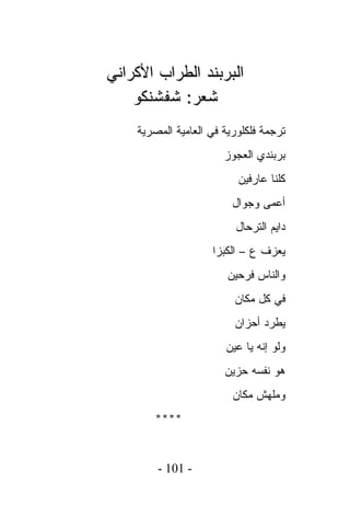 ‫ﺍﻟﺒﺭﺒﻨﺩ ﺍﻟﻁﺭﺍﺏ ﺍﻷﻜﺭﺍﻨﻲ‬
    ‫ﺸﻌﺭ: ﺸﻔﺸﻨﻜﻭ‬
    ‫ﺘﺭﺠﻤﺔ ﻓﻠﻜﻠﻭﺭﻴﺔ ﻓﻲ ﺍﻟﻌﺎﻤﻴﺔ ﺍﻟﻤﺼﺭﻴﺔ‬
                       ‫ﺒﺭﺒﻨﺩﻱ ﺍﻟﻌﺠﻭﺯ‬
                          ‫ﻜﻠﻨﺎ ﻋﺎﺭﻓﻴﻥ‬
                         ‫ﺃﻋﻤﻰ ﻭﺠﻭﺍل‬
                          ‫ﺩﺍﻴﻡ ﺍﻟﺘﺭﺤﺎل‬
                    ‫ﻴﻌﺯﻑ ﻉ – ﺍﻟﻜﺒﺯﺍ‬
                        ‫ﻭﺍﻟﻨﺎﺱ ﻓﺭﺤﻴﻥ‬
                         ‫ﻓﻲ ﻜل ﻤﻜﺎﻥ‬
                         ‫ﻴﻁﺭﺩ ﺃﺤﺯﺍﻥ‬
                       ‫ﻭﻟﻭ ﺇﻨﻪ ﻴﺎ ﻋﻴﻥ‬
                       ‫ﻫﻭ ﻨﻔﺴﻪ ﺤﺯﻴﻥ‬
                         ‫ﻭﻤﻠﻬﺵ ﻤﻜﺎﻥ‬
       ‫****‬


        ‫- 101 -‬
 