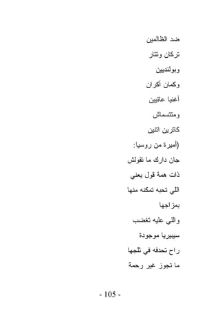 ‫ﻀﺩ ﺍﻟﻅﺎﻟﻤﻴﻥ‬
                  ‫ﺘﺭﻜﺎﻥ ﻭﺘﺘﺎﺭ‬
                    ‫ﻭﺒﻭﻟﻨﺩﻴﻴﻥ‬
                 ‫ﻭﻜﻤﺎﻥ ﺃﻜﺭﺍﻥ‬
                  ‫ﺃﻏﻨﻴﺎ ﻋﺎﺘﻴﻴﻥ‬
                   ‫ﻭﻤﺘﺘﺴﻤﺎﺵ‬
                 ‫ﻜﺎﺘﺭﻴﻥ ﺍﺘﻨﻴﻥ‬
            ‫)ﺃﻤﻴﺭﺓ ﻤﻥ ﺭﻭﺴﻴﺎ:‬
          ‫ﺠﺎﻥ ﺩﺍﺭﻙ ﻤﺎ ﺘﻘﻭﻟﺵ‬
           ‫ﺫﺍﺕ ﻫﻤﺔ ﻗﻭل ﻴﻌﻨﻲ‬
          ‫ﺍﻟﻠﻲ ﺘﺤﺒﻪ ﺘﻤﻜﻨﻪ ﻤﻨﻬﺎ‬
                      ‫ﺒﻤﺯﺍﺠﻬﺎ‬
           ‫ﻭﺍﻟﻠﻲ ﻋﻠﻴﻪ ﺘﻐﻀﺏ‬
              ‫ﺴﻴﺒﻴﺭﻴﺎ ﻤﻭﺠﻭﺩﺓ‬
          ‫ﺭﺍﺡ ﺘﺤﺩﻓﻪ ﻓﻲ ﺜﻠﺠﻬﺎ‬
          ‫ﻤﺎ ﺘﺠﻭﺯ ﻏﻴﺭ ﺭﺤﻤﺔ‬


‫- 501 -‬
 