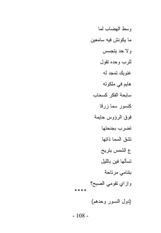 ‫ﻭﺴﻁ ﺍﻟﻬﻀﺎﺏ ﻟﻤﺎ‬
          ‫ﻤﺎ ﻴﻜﻭﻨﺵ ﻓﻴﻪ ﺴﺎﻤﻌﻴﻥ‬
               ‫ﻭﻻ ﺤﺩ ﻴﺘﺠﺴﺱ‬
              ‫ﻟﻠﺭﺏ ﻭﺤﺩﻩ ﺘﻘﻭل‬
               ‫ﻏﻨﻭﻴﻙ ﺘﻤﺠﺩ ﻟﻪ‬
               ‫ﻫﺎﻴﻡ ﻓﻲ ﻤﻠﻜﻭﺘﻪ‬
           ‫ﺴﺎﺒﺤﺔ ﺍﻟﻔﻜﺭ ﻜﺴﺤﺎﺏ‬
              ‫ﻜﻨﺴﻭﺭ ﺴﻤﺎ ﺯﺭﻗﺎ‬
           ‫ﻓﻭﻕ ﺍﻟﺭﺅﻭﺱ ﺤﺎﻴﻤﺔ‬
               ‫ﺘﻀﺭﺏ ﺒﺠﻨﺤﺘﻬﺎ‬
               ‫ﺘﺸﻕ ﺍﻟﺴﻤﺎ ﺫﺍﺘﻬﺎ‬
               ‫ﻉ ﺍﻟﺸﻤﺱ ﺒﺘﺭﻴﺢ‬
              ‫ﺘﺴﺄﻟﻬﺎ ﻓﻴﻥ ﺒﺎﻟﻠﻴل‬
                ‫ﺒﺘﻨﺎﻤﻲ ﻤﺭﺘﺎﺤﺔ‬
          ‫ﻭﺍﺯﺍﻱ ﺘﻘﻭﻤﻲ ﺍﻟﺼﺒﺢ؟‬
‫****‬
          ‫)ﺩﻭل ﺍﻟﻨﺴﻭﺭ ﻭﺤﺩﻫﻡ(‬

‫- 801 -‬
 