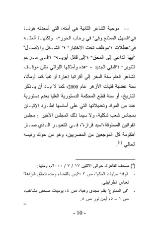 ‫-- ﻤﻭﺤﻴﺔ ﺍﻟﺸﺎﻋﺭ ﺍﻟﺜﺎﻨﻴﺔ ﻫﻲ ﺃﻤﺘﻪ، ﺍﻟﺘﻲ ﺃﺴﻌﺩﺘﻪ ﻫﻭﻨـﺎ‬
‫ﻓﻲ”ﺍﻟﺴﻬل ﺍﻟﻤﻤﺘﻨﻊ ﻭﻓﻰ” ﻓﻲ ﺭﺤﺎﺏ ﺍﻟﺤﻭﺭ"، ﻭﻟﻜﻨﻬـﺎ ﺁﻟﻤﺘـﻪ‬
‫ﻓﻲ”ﻋﻁﻼﺕ ؛”ﻤﻭﻅﻑ ﺘﺤﺕ ﺍﻻﺨﺘﺒﺎﺭ” ؛” ﺍﻟﺸـﻜل ﻭﺍﻷﺼـل"‬
‫”ﺃﻴﻬﺎ ﺍﻟﺩﺍﻋﻲ ﺇﻟﻰ ﺍﻟﻤﺤﻕ" ؛”ﺇﻟﻰ ﻗﺎﺘل ﺃﺒﻭﻴـﻪ" ؛”ﻓـﻲ ﻤـﺯﻋﻡ‬
‫ﺍﻟﺘﻨﻭﻴﺭ" ؛”ﺍﻟﻨﻔﻲ ﺍﻟﺠﺩﻴﺩ - "ﻫﺫﻩ ﻭﺃﻤﺜﺎﻟﻬﺎ ﺍﻟﻠﻭﺍﺘﻲ ﻤﺜﻠﻥ ﻤﻭﻗـﻑ‬
‫ﺍﻟﺸﺎﻋﺭ ﺍﻟﻌﺎﻡ ﺴﻨﺔ ﺍﻟﺴﻔﺭ ﺇﻟﻰ ﺃﻜﺭﺍﻨﻴﺎ ﺇﻋﺎﺭﺓ ﺃﻭ ﻨﻔﻴﺎ ﻜﻤﺎ ﺃﻭﻤﺄﻨﺎ،‬
            ‫ﹰ‬
‫ﺴﻨﺔ ﻏﻀﺒﺔ ﻓﺘﻴﺎﺕ ﺍﻷﺯﻫﺭ ﻋﺎﻡ 0002، ﻜﻤﺎ ﻻ ﺒـﺩ ﺃﻥ ﻴـﺫﻜﺭ‬
‫ﺍﻟﺘﺎﺭﻴﺦ، ﺃﻭ ﺴﻨﺔ ﻗﻁﻊ ﺍﻟﻤﺤﻜﻤﺔ ﺍﻟﺩﺴﺘﻭﺭﻴﺔ ﺍﻟﻌﻠﻴﺎ ﺒﻌﺩﻡ ﺩﺴﺘﻭﺭﻴﺔ‬
‫ﻋﺩﺩ ﻤﻥ ﺍﻟﻤﻭﺍﺩ ﻭﺘﻌﺩﻴﻼﺘﻬﺎ ﺍﻟﺘﻲ ﻋﻠﻰ ﺃﺴﺎﺴﻬﺎ ﺍﻁـﺭﺩ ﺍﻹﺘﻴـﺎﻥ‬
‫ﺒﻤﺠﺎﻟﺱ ﺸﻌﺏ ﺸﻜﻠﻴﺔ، ﻭﻻ ﺴﻴﻤﺎ ﺫﻟﻙ ﺍﻟﻤﺠﻠﺱ ﺍﻷﺨﻴﺭ : ﻤﺠﻠﺱ‬
‫ﺍﻟﻘﻭﺍﻨﻴﻥ ﺍﻟﻤﺴﻠﻭﻗﺔ،”ﺴﻴﺩ ﻗﺭﺍﺭﻩ"، ﻓـﻲ ﺍﻟﺘﻌﺒﻴـﺭ ﺍﻟـﺫﻱ ﺼـﺎﺭ‬
‫ﺃﻫﻜﻭﻤﺔ ﻜل ﺍﻟﻤﻭﺠﻌﻴﻥ ﻤﻥ ﺍﻟﻤﺼﺭﻴﻴﻥ، ﻭﻫﻭ ﻤﻥ ﺤﻭﻙ ﺭﺌﻴﺴﻪ‬
                                                    ‫ﺍﻟﺤﺎﻟﻲ )٤(.‬


       ‫)4( ﺼﺤﻑ ﺍﻟﻘﺎﻫﺭﺓ، ﺤﻭﺍﻟﻰ ﺍﻻﺜﻨﻴﻥ ٧١ / ٧ / ٠٠٠٢ﻡ، ﻭﻤﻨﻬﺎ:‬
‫ﺍﻟﻭﻓﺩ” ﺤﻴﺜﻴﺎﺕ ﺍﻟﺤﻜﻡ"، ﺹ ٣ ؛”ﻟﻴﺱ ﺒﺎﻟﻘﻀﺎﺀ ﻭﺤﺩﻩ ﺘﺘﺤﻘﻕ ﺍﻟﻨﺯﺍﻫﺔ"‬   ‫-‬
                                           ‫ﻟﻌﺒﺎﺱ ﺍﻟﻁﺭﺍﺒﻴﻠﻰ.‬
‫"ﻓﻰ ﺍﻟﻤﻤﻨﻭﻉ" ﺒﻘﻠﻡ ﻤﺠﺩﻯ ﻭﻫﺒﺔ، ﺹ ٤، ﻴﻭﻤﻴﺎﺕ ﺼﺤﻔﻰ ﻤﺸﺎﻏﺏ،‬          ‫-‬
                               ‫ﺹ ١ – ٥، ﺃﻴﻤﻥ ﻨﻭﺭ ﺹ ٥.‬
‫=‬
                           ‫- 01 -‬
 