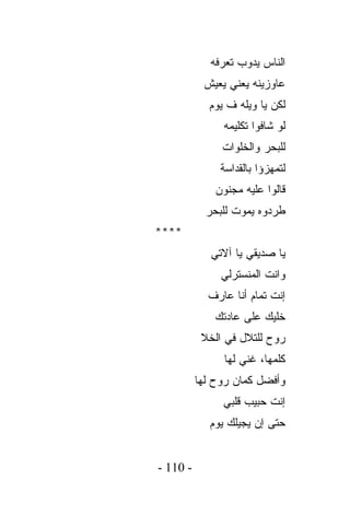 ‫ﺍﻟﻨﺎﺱ ﻴﺩﻭﺏ ﺘﻌﺭﻓﻪ‬
           ‫ﻋﺎﻭﺯﻴﻨﻪ ﻴﻌﻨﻲ ﻴﻌﻴﺵ‬
            ‫ﻟﻜﻥ ﻴﺎ ﻭﻴﻠﻪ ﻑ ﻴﻭﻡ‬
               ‫ﻟﻭ ﺸﺎﻓﻭﺍ ﺘﻜﻠﻴﻤﻪ‬
               ‫ﻟﻠﺒﺤﺭ ﻭﺍﻟﺨﻠﻭﺍﺕ‬
               ‫ﻟﺘﻤﻬﺯﺅﺍ ﺒﺎﻟﻘﺩﺍﺴﺔ‬
              ‫ﻗﺎﻟﻭﺍ ﻋﻠﻴﻪ ﻤﺠﻨﻭﻥ‬
            ‫ﻁﺭﺩﻭﻩ ﻴﻤﻭﺕ ﻟﻠﺒﺤﺭ‬
‫****‬
             ‫ﻴﺎ ﺼﺩﻴﻘﻲ ﻴﺎ ﺁﻻﺘﻲ‬
               ‫ﻭﺍﻨﺕ ﺍﻟﻤﻨﺴﺘﺭﻟﻲ‬
            ‫ﺇﻨﺕ ﺘﻤﺎﻡ ﺃﻨﺎ ﻋﺎﺭﻑ‬
              ‫ﺨﻠﻴﻙ ﻋﻠﻰ ﻋﺎﺩﺘﻙ‬
           ‫ﺭﻭﺡ ﻟﻠﺘﻼل ﻓﻲ ﺍﻟﺨﻼ‬
                ‫ﻜﻠﻤﻬﺎ، ﻏﻨﻲ ﻟﻬﺎ‬
          ‫ﻭﺃﻓﻀل ﻜﻤﺎﻥ ﺭﻭﺡ ﻟﻬﺎ‬
               ‫ﺇﻨﺕ ﺤﺒﻴﺏ ﻗﻠﺒﻲ‬
             ‫ﺤﺘﻰ ﺇﻥ ﻴﺠﻴﻠﻙ ﻴﻭﻡ‬


‫- 011 -‬
 