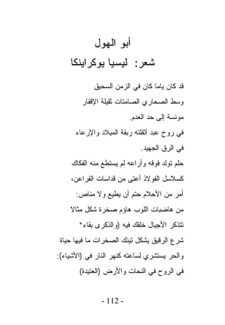 ‫ﺃﺒﻭ ﺍﻟﻬﻭل‬
    ‫ﺸﻌﺭ: ﻟﻴﺴﻴﺎ ﻴﻭﻜﺭﺍﻴﻨﻜﺎ‬
             ‫ﻗﺩ ﻜﺎﻥ ﻴﺎﻤﺎ ﻜﺎﻥ ﻓﻲ ﺍﻟﺯﻤﻥ ﺍﻟﺴﺤﻴﻕ‬
        ‫ﻭﺴﻁ ﺍﻟﺼﺤﺎﺭﻱ ﺍﻟﺼﺎﻤﺘﺎﺕ ﺜﻘﻴﻠﺔ ﺍﻹﻗﻔﺎﺭ‬
                         ‫ﻤﻭﺌﺴﺔ ﺇﻟﻰ ﺤﺩ ﺍﻟﻌﺩﻡ.‬
      ‫ﻓﻲ ﺭﻭﺡ ﻋﺒﺩ ﺃﺜﻘﻠﺘﻪ ﺭﺒﻘﺔ ﺍﻟﻤﻴﻼﺩ ﻭﺍﻹﺭﻋﺎﺀ‬
                             ‫ﻓﻲ ﺍﻟﺭﻕ ﺍﻟﺠﻬﻴﺩ.‬
     ‫ﺤﻠﻡ ﺘﻭﻟﺩ ﻓﻭﻗﻪ ﻭﺃﺭﺍﻋﻪ ﻟﻡ ﻴﺴﺘﻁﻊ ﻤﻨﻪ ﺍﻟﻔﻜﺎﻙ‬
    ‫ﻜﺴﻼﺴل ﺍﻟﻔﻭﻻﺫ ﺃﻋﺘﻰ ﻤﻥ ﻗﺩﺍﺴﺎﺕ ﺍﻟﻔﺭﺍﻋﻥ،‬
      ‫ﺃﻤﺭ ﻤﻥ ﺍﻷﺤﻼﻡ ﺤﺘﻡ ﺃﻥ ﻴﻁﻴﻊ ﻭﻻ ﻤﻨﺎﺹ:‬
    ‫ﻤﻥ ﻫﺎﻀﺒﺎﺕ ﺍﻟﻠﻭﺏ ﻫﺎﺅﻡ ﺼﺨﺭﺓ ﺸﻜل ﻤﺜﺎﻻ‬
       ‫ﺘﺘﺫﻜﺭ ﺍﻷﺠﻴﺎل ﺨﻠﻘﻙ ﻓﻴﻪ )ﻭﺍﻟﺫﻜﺭﻯ ﺒﻘﺎﺀ*‬
 ‫ﺸﺭﻉ ﺍﻟﺭﻗﻴﻕ ﻴﺸﻜل ﺘﻴﻨﻙ ﺍﻟﺼﺨﺭﺍﺕ ﻤﺎ ﻓﻴﻬﺎ ﺤﻴﺎﺓ‬
‫ﻭﺍﻟﺤﺭ ﻴﺴﺘﺸﺭﻱ ﻟﺴﺎﻋﺘﻪ ﻜﻨﻬﺭ ﺍﻟﻨﺎﺭ ﻓﻲ )ﺍﻷﺸﻴﺎﺀ(:‬
       ‫ﻓﻲ ﺍﻟﺭﻭﺡ ﻓﻲ ﺍﻟﻨﺤﺎﺕ ﻭﺍﻷﺭﺽ )ﺍﻟﻌﺘﻴﺩﺓ(‬


               ‫- 211 -‬
 