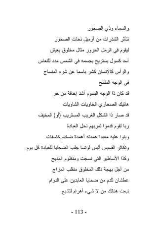 ‫ﻭﺍﻟﺴﻤﺎﺀ ﻭﺫﻱ ﺍﻟﺼﺨﻭﺭ‬
             ‫ﺘﺘﺄﺜﺭ ﺍﻟﺸﺫﺭﺍﺕ ﻤﻥ ﺃﺯﻤﻴل ﻨﺤﺎﺕ ﺍﻟﺼﺨﻭﺭ‬
           ‫ﻟﻴﻘﻭﻡ ﻓﻲ ﺍﻟﺭﻤل ﺍﻟﺤﺭﻭﺭ ﻤﺜﺎل ﻤﺨﻠﻭﻕ ﻴﻌﻴﺵ‬
     ‫ﺃﺴﺩ ﻜﺴﻭل ﻴﺴﺘﺭﻴﺢ ﺒﺠﺴﻤﻪ ﻓﻲ ﺍﻟﺸﻤﺱ ﻤﺩﺩ ﻟﻠﻨﻌﺎﺱ‬
        ‫ﻭﺍﻟﺭﺃﺱ ﻜﺎﻹﻨﺴﺎﻥ ﻜﺸﺭ ﺒﺎﺴﻤﺎ ﻋﻥ ﺸﺭﻩ ﺍﻟﻤﻨﺴﺎﺡ‬
                                     ‫ﻓﻲ ﺍﻟﻭﺠﻪ ﺍﻟﻤﻠﻤﺢ‬
             ‫ﻗﺩ ﻜﺎﻥ ﺫﺍ ﺍﻟﻭﺠﻪ ﺍﻟﺒﺴﻭﻡ ﺃﺸﺩ ﺇﺨﺎﻓﺔ ﻤﻥ ﺤﺭ‬
                  ‫ﻫﺎﺘﻴﻙ ﺍﻟﺼﺤﺎﺭﻱ ﺍﻟﺨﺎﻭﻴﺎﺕ ﺍﻟﺸﺎﻭﻴﺎﺕ‬
     ‫ﻗﺩ ﺼﺎﺭ ﺫﺍ ﺍﻟﺸﻜل ﺍﻟﻐﺭﻴﺏ ﺍﻟﻤﺴﺘﺭﻴﺏ )ﺃﻭ( ﺍﻟﻤﺨﻴﻑ‬
                    ‫ﺭﺒﺎ ﻟﻘﻭﻡ ﻗﺩﻤﻭﺍ ﻟﻤﺭﺒﻬﻡ ﻨﺤل ﺍﻟﻌﺒﺎﺩﺓ‬
         ‫ﻭﺒﻨﻭﺍ ﻋﻠﻴﻪ ﻤﻌﺒﺩﺍ ﻋﻤﺩﺘﻪ ﺃﻋﻤﺩﺓ ﻀﺨﺎﻡ ﻜﺎﺴﻔﺎﺕ‬
‫ﻭﺘﻜﺎﺜﺭ ﺍﻟﻘﺴﻴﺱ ﺃﻟﺒﺱ ﻟﻭﺘﺴﺎ ﺠﻠﺏ ﺍﻟﻀﺤﺎﻴﺎ ﻟﻠﻌﺒﺎﺩﺓ ﻜل ﻴﻭﻡ‬
            ‫ﻭﻜﺫﺍ ﺍﻷﺴﺎﻁﻴﺭ ﺍﻟﺘﻲ ﻨﺴﺠﺕ ﻭﻤﻨﻅﻭﻡ ﺍﻟﻤﺩﻴﺢ‬
             ‫ﻤﻥ ﺃﺠل ﺒﻬﺠﺔ ﺫﻟﻙ ﺍﻟﻤﺨﻠﻭﻕ ﻤﻨﻘﻠﺏ ﺍﻟﻤﺯﺍﺝ‬
           ‫ﻋﻁﺸﺎﻥ ﻟﻠﺩﻡ ﻤﻥ ﻀﺤﺎﻴﺎ ﺍﻟﻌﺎﺒﺩﻴﻥ ﻋﻠﻰ ﺍﻟﺩﻭﺍﻡ‬
                 ‫ﻨﺒﻌﺕ ﻫﻨﺎﻟﻙ ﻤﻥ ﻻ ﺸﻲﺀ ﺃﻫﺭﺍﻡ ﻟﺘﺸﺒﻊ‬


                      ‫- 311 -‬
 