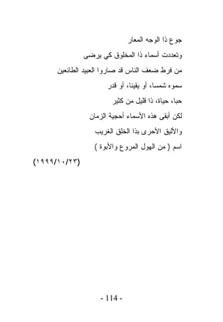 ‫ﺠﻭﻉ ﺫﺍ ﺍﻟﻭﺠﻪ ﺍﻟﻤﻌﺎﺭ‬
               ‫ﻭﺘﻌﺩﺩﺕ ﺃﺴﻤﺎﺀ ﺫﺍ ﺍﻟﻤﺨﻠﻭﻕ ﻜﻲ ﻴﺭﻀﻰ‬
      ‫ﻤﻥ ﻓﺭﻁ ﻀﻌﻑ ﺍﻟﻨﺎﺱ ﻗﺩ ﺼﺎﺭﻭﺍ ﺍﻟﻌﺒﻴﺩ ﺍﻟﻁﺎﺌﻌﻴﻥ‬
                      ‫ﺴﻤﻭﻩ ﺸﻤﺴﺎ، ﺃﻭ ﻴﻘﻴﻨﺎ، ﺃﻭ ﻗﺩﺭ‬
                        ‫ﺤﺒﺎ، ﺤﻴﺎﺓ، ﺫﺍ ﻗﻠﻴل ﻤﻥ ﻜﺜﻴﺭ‬
                ‫ﻟﻜﻥ ﺃﺒﻘﻰ ﻫﺫﻩ ﺍﻷﺴﻤﺎﺀ ﺃﺤﺠﻴﺔ ﺍﻟﺯﻤﺎﻥ‬
                  ‫ﻭﺍﻷﻟﻴﻕ ﺍﻷﺤﺭﻯ ﺒﺫﺍ ﺍﻟﺨﻠﻕ ﺍﻟﻐﺭﻴﺏ‬
                  ‫ﺍﺴﻡ ) ﻤﻥ ﺍﻟﻬﻭل ﺍﻟﻤﺭﻭﻉ ﻭﺍﻷﺒﻭﺓ (‬
‫)٣٢/٠١/٩٩٩١(‬




                    ‫- 411 -‬
 