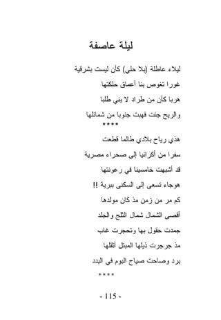 ‫ﻟﻴﻠﺔ ﻋﺎﺼﻔﺔ‬
‫ﻟﻴﻼﺀ ﻋﺎﻁﻠﺔ )ﺒﻼ ﺤﻠﻲ( ﻜﺄﻥ ﻟﻴﺴﺕ ﺒﺸﺭﻗﻴﺔ‬
        ‫ﻏﻭﺭﺍ ﺘﻐﻭﺹ ﺒﻨﺎ ﺃﻋﻤﺎﻕ ﺤﻠﻜﺘﻬﺎ‬
        ‫ﻫﺭﺒﺎ ﻜﺄﻥ ﻤﻥ ﻁﺭﺍﺩ ﻻ ﻴﻨﻲ ﻁﻠﺒﺎ‬
   ‫ﻭﺍﻟﺭﻴﺢ ﺠﺌﺕ ﻓﻬﺒﺕ ﺠﻨﻭﺒﺎ ﻤﻥ ﺸﻤﺎﺌﻠﻬﺎ‬
         ‫****‬
         ‫ﻫﺫﻱ ﺭﻴﺎﺡ ﺒﻼﺩﻱ ﻁﺎﻟﻤﺎ ﻗﻁﻌﺕ‬
   ‫ﺴﻔﺭﺍ ﻤﻥ ﺃﻜﺭﺍﻨﻴﺎ ﺇﻟﻰ ﺼﺤﺭﺍﺀ ﻤﺼﺭﻴﺔ‬
        ‫ﻗﺩ ﺃﺸﺒﻬﺕ ﺨﺎﻤﺴﻴﻨﺎ ﻓﻲ ﺭﻋﻭﻨﺘﻬﺎ‬
      ‫ﻫﻭﺠﺎﺀ ﺘﺴﻌﻰ ﺇﻟﻰ ﺍﻟﺴﻜﻨﻰ ﺒﺒﺭﻴﺔ !!‬
        ‫ﻜﻡ ﻤﺭ ﻤﻥ ﺯﻤﻥ ﻤﺫ ﻜﺎﻥ ﻤﻭﻟﺩﻫﺎ‬
       ‫ﺃﻗﺼﻰ ﺍﻟﺸﻤﺎل ﺸﻤﺎل ﺍﻟﺜﻠﺞ ﻭﺍﻟﺠﻠﺩ‬
       ‫ﺠﻤﺩﺕ ﺤﻘﻭل ﺒﻬﺎ ﻭﺘﺤﺠﺭﺕ ﻏﺎﺏ‬
         ‫ﻤﺫ ﺠﺭﺠﺭﺕ ﺫﻴﻠﻬﺎ ﺍﻟﻤﺒﺘل ﺃﺜﻘﻠﻬﺎ‬
     ‫ﺒﺭﺩ ﻭﺼﺎﺤﺕ ﺼﻴﺎﺡ ﺍﻟﺒﻭﻡ ﻓﻲ ﺍﻟﺒﺩﺩ‬
       ‫****‬

        ‫- 511 -‬
 