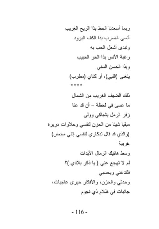 ‫ﺭﺒﻤﺎ ﺃﺴﻌﺩﻨﺎ ﺍﻟﺤﻅ ﺒﺫﺍ ﺍﻟﺭﻴﺢ ﺍﻟﻐﺭﻴﺏ‬
            ‫ﺃﻨﺴﻰ ﺍﻟﻀﺭﺏ ﺒﺫﺍ ﺍﻟﻜﻑ ﺍﻟﺒﺭﻭﺩ‬
                     ‫ﻭﺘﺒﺩﻯ ﺃﺸﻌل ﺍﻟﺤﺏ ﺒﻪ‬
             ‫ﺭﻏﺒﺔ ﺍﻷﻨﺱ ﺒﺫﺍ ﺍﻟﺤﺭ ﺍﻟﺤﺒﻴﺏ‬
                        ‫ﻭﺒﺫﺍ ﺍﻟﺤﺴﻥ ﺍﻟﺴﻨﻲ‬
          ‫ﻴﺘﻐﻨﻰ )ﺍﻟﻠﺒﻲ(، ﺃﻭ ﻜﻨﺎﻱ )ﻤﻁﺭﺏ(‬
          ‫****‬
           ‫ﺫﻟﻙ ﺍﻟﻀﻴﻑ ﺍﻟﻐﺭﻴﺏ ﻤﻥ ﺍﻟﺸﻤﺎل‬
           ‫ﻤﺎ ﻋﺴﻰ ﻓﻲ ﻟﺤﻅﺔ – ﺃﻥ ﻗﺩ ﻋﺘﺎ‬
                 ‫ﺯﻓﺭ ﺍﻟﺭﻤل ﺒﺸﺒﺎﻜﻲ ﻭﻭﻟﻰ‬
‫ﻤﺒﻘﻴﺎ ﺸﻴﺌﺎ ﻤﻥ ﺍﻟﺤﺯﻥ ﻟﻨﻔﺴﻲ ﻭﺤﻼﻭﺍﺕ ﻤﺭﻴﺭﺓ‬
 ‫)ﻭﺍﻟﺫﻱ ﻗﺩ ﻗﺎل ﺘﺫﻜﺎﺭﻱ ﻟﻨﻔﺴﻲ ﺇﻨﻨﻲ ﻤﺤﺽ(‬
                                  ‫ﻏﺭﻴﺒﺔ‬
               ‫ﻭﺴﻁ ﻫﺎﺘﻴﻙ ﺍﻟﺭﻤﺎل ﺍﻵﺒﺩﺍﺕ‬
       ‫ﻟﻡ ﻻ ﺘﻬﺠﻊ ﻋﻨﻲ ) ﻴﺎ ﺫﻜﺭ ﺒﻼﺩﻱ (؟‬
                        ‫ﻓﻠﺘﺩﻋﻨﻲ ﻭﺒﺤﺴﺒﻲ‬
 ‫ﻭﺤﺩﺘﻲ ﻭﺍﻟﺤﺯﻥ، ﻭﺍﻷﻓﻜﺎﺭ ﺤﻴﺭﻯ ﻋﺎﺠﺒﺎﺕ،‬
               ‫ﺠﺎﺌﺒﺎﺕ ﻓﻲ ﻅﻼﻡ ﺫﻱ ﻨﺠﻭﻡ‬


           ‫- 611 -‬
 