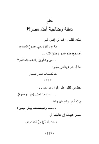 ‫ﺤﻠﻡ‬
      ‫ﺩﺍﻓﺌﺔ ﻭﻀﺎﺤﻴﺔ ﺃﻫﺫﻩ ﻤﺼﺭ؟!‬
                   ‫ﺴﻜﻥ ﺍﻟﻘﻠﺏ ﻭﺭﻗﺕ ﻟﻲ )ﻋﻠﻰ ﺍﻟﻐﺭ‬
‫ﺒﺔ ﻋﻥ ﺃﻜﺭﺍﻥ ﻓﻲ ﻤﺼﺭ( ﺍﻟﻤﺸﺎﻋﺭ‬
                 ‫ﺃﺼﺤﻴﺢ ﻫﺫﻩ ﻤﺼﺭ ﻭﻫﺫﻱ ﺍﻟﺸﻤــ‬
‫ــﺱ ﻭﺍﻷﻟﻭﺍﻥ ﻭﺍﻟﺩﻑﺀ ﺍﻟﻤﺨﺎﻤﺭ؟‬
                          ‫ﻫﺎ ﺃﻨﺎ ﺃﺫﺭﻉ ﺒﺎﻟﻔﻜﺭ ﺴﻤﺎﻭﺍ‬
        ‫ﺕ ﻜﺨﻴﻤﺎﺕ ﻓﺴﺎﺡ ﺘﺘﻐﺎﻴﺭ‬
                   ‫****‬
               ‫ﺤﻁ ﺒﻲ ﺍﻟﻔﻜﺭ ﻋﻠﻰ ﺃﻜﺭﺍﻥ ﻤﺎ ﺃﻫـــ‬
‫ـــﺩﺍ ﻭﻤﺎ ﺃﻨﻌﺵ )ﺨﻴﺭﺍ ﻭﻤﺴﺭﺓ(‬
                        ‫ﺒﻴﺕ ﺁﺒﺎﺌﻲ ﻭﺍﻟﺒﺴﺘﺎﻥ ﻭﺍﻟﻤﻠـ‬
‫ــﻌﺏ ﻭﺍﻟﺼﻔﺼﺎﻑ ﻴﺒﻜﻲ ﻟﻠﺒﺤﻴﺭﺓ‬
                        ‫ﻤﻨﻅﺭ ﻫﻴﻬﺎﺕ ﺇﻥ ﻋﺎﻴﺸﺘﻪ ﺃﻭ‬
     ‫ﺭﻤﺘﻪ )ﺘﺭﺘﺎﻉ ﺃﻭ( ﺘﺤﺯﻥ ﻤﺭﺓ‬


                    ‫- 711 -‬
 