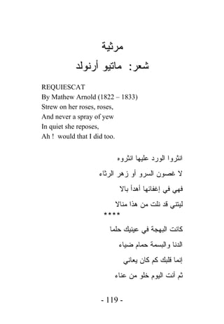 ‫ﻤﺭﺜﻴﺔ‬
          ‫ﺸﻌﺭ: ﻤﺎﺘﻴﻭ ﺃﺭﻨﻭﻟﺩ‬
‫‪REQUIESCAT‬‬
‫)3381 – 2281( ‪By Mathew Arnold‬‬
‫,‪Strew on her roses, roses‬‬
‫‪And never a spray of yew‬‬
‫,‪In quiet she reposes‬‬
‫.‪Ah ! would that I did too‬‬


                       ‫ﺍﻨﺜﺭﻭﺍ ﺍﻟﻭﺭﺩ ﻋﻠﻴﻬﺎ ﺍﻨﺜﺭﻭﻩ‬
                 ‫ﻻ ﻏﺼﻭﻥ ﺍﻟﺴﺭﻭ ﺃﻭ ﺯﻫﺭ ﺍﻟﺭﺜﺎﺀ‬
                        ‫ﻓﻬﻲ ﻓﻲ ﺇﻏﻔﺎﺌﻬﺎ ﺃﻫﺩﺃ ﺒﺎﻻ‬
                      ‫ﻟﻴﺘﻨﻲ ﻗﺩ ﻨﻠﺕ ﻤﻥ ﻫﺫﺍ ﻤﻨﺎﻻ‬
                   ‫****‬
                     ‫ﻜﺎﻨﺕ ﺍﻟﺒﻬﺠﺔ ﻓﻲ ﻋﻴﻨﻴﻙ ﺤﻠﻤﺎ‬
                        ‫ﺍﻟﺩﻨﺎ ﻭﺍﻟﺒﺴﻤﺔ ﺤﻤﺎﻡ ﻀﻴﺎﺀ‬
                            ‫ﺇﻨﻤﺎ ﻗﻠﺒﻙ ﻜﻡ ﻜﺎﻥ ﻴﻌﺎﻨﻲ‬
                      ‫ﺜﻡ ﺃﻨﺕ ﺍﻟﻴﻭﻡ ﺨﻠﻭ ﻤﻥ ﻋﻨﺎﺀ‬

                  ‫- 911 -‬
 