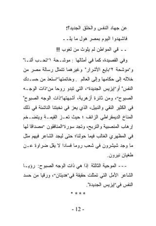 ‫ﻋﻥ ﺠﻬﺎﺩ ﺍﻟﻨﻔﺱ ﻭﺍﻟﺨﻠﻕ ﺍﻟﺠﺩﻴﺩ؟!‬

                    ‫ﻓﺎﺸﻬﺩﻭﺍ ﺍﻟﻴﻭﻡ ﺒﻤﺼﺭ ﻫﻭل ﻤﺎ ﻴﻠــ‬
                 ‫ــ ﻗﻲ ﺍﻟﻤﻭﺍﻁﻥ ﻟﻡ ﻴﻠﻭﺙ ﻤﻥ ﻟﻐﻭﺏ !!‬
‫ﻭﻓﻲ ﺍﻟﻘﺼﻴﺩﺓ، ﻜﻤﺎ ﻓﻲ ﺃﻤﺜﺎﻟﻬﺎ : ﻤﻭﺸـﺤﺔ ١”ﺘﺤـﺏ ﺃﻟﻨـﺎ"‬
‫ﻭ”ﻤﻭﺸﺤﺔ ٢”ﺒﺎﻴﻊ ﺍﻷﺸﺭﺍﺭ" ﻭﻏﻴﺭﻫﻤﺎ ﺘﺘﻤﺜل ﺭﺴﺎﻟﺔ ﻤﺼﺭ ﻤﻥ‬
‫ﺨﻼﻟﻪ ﺇﻟﻰ ﺤﻜﺎﻤﻬﺎ ﻭﺇﻟﻰ ﺍﻟﻌﺎﻟﻡ . ﻭﺨﺎﺘﻤﺘﻬﺎ”ﺍﺴﺘﻌﺫ ﻤﻥ ﺤﺴـﺩﻙ‬
‫ﺍﻟﻨﻔﺱ" ﺃﻭ”ﺇﻴﺯﻴﺱ ﺍﻟﺠﺩﻴﺩﺓ"، ﺍﻟﺘﻲ ﺘﺒﺩﻭ ﺭﻭﺤﺎ ﻤﻥ”ﺫﺍﺕ ﺍﻟﻭﺠـﻪ‬
              ‫ﹰ‬
‫ﺍﻟﺼﺒﻭﺡ"، ﻭﻤﻥ ﺜﺎﺌﺭﺓ ﺃﺯﻫﺭﻴﺔ، ﺃﺸﺒﻬﺘﻬﺎ”ﺫﺍﺕ ﺍﻟﻭﺠﻪ ﺍﻟﺼﺒﻭﺡ"‬
‫ﻓﻲ ﺍﻟﻜﺜﻴﺭ ﺍﻟﻨﻘﻲ ﻭﺍﻟﻨﺒﻴل، ﺍﻟﺫﻱ ﻴﻌﺯ ﻓﻲ ﻨﺨﺒﺘﻨﺎ ﺍﻟﻨﺎﺸﺌﺔ ﻓﻲ ﺫﻟﻙ‬
‫ﺍﻟﻤﻨﺎﺥ ﺍﻟﺩﻴﻤﻘﺭﺍﻁﻲ ﺍﻟﺯﺍﺌﻑ ؛ ﺤﻴﺙ ﺘﻌـﺯ ﺍﻟﻘﻴﻤـﺔ ﻭﻴﺘﻀـﺨﻡ‬
‫ﺇﺭﻫﺎﺏ ﺍﻟﻤﻨﺼﺒﻴﺔ ﻭﺍﻟﺘﺭﺒﺢ، ﻭﺘﺠﺩ ﺴﻭﺭﺓ”ﺍﻟﻤﻨﺎﻓﻘﻭﻥ "ﻤﺼﺩﺍﻗﺎ ﻟﻬﺎ‬
    ‫ﹰ‬
‫ﻓﻲ ﺍﻟﻤﻅﻬﺭﻱ ﺍﻟﻐﺎﻟﺏ ﻓﻴﻤﺎ ﺤﻭﻟﻨﺎ؛ ﺤﺘﻰ ﻟﻴﺠﺩ ﺍﻟﺸﺎﻋﺭ ﻓﻴﻬﻡ ﻤﺜل‬
‫ﻤﺎ ﻭﺠﺩ ﺸﻴﺸﺭﻭﻥ ﻓﻲ ﺸﻌﺏ ﺭﻭﻤﺎ ﻓﺴﺎﺩﺍ ﻻ ﻴﻘل ﻀﺭﺍﻭﺓ ﻋـﻥ‬
                ‫ﹰ‬
                                            ‫ﻁﻐﻴﺎﻥ ﻨﻴﺭﻭﻥ.‬
‫--- ﺍﻟﻤﻭﺤﻴﺔ ﺍﻟﺜﺎﻟﺜﺔ ﺇﺫﺍ ﻫﻲ ﺫﺍﺕ ﺍﻟﻭﺠﻪ ﺍﻟﺼﺒﻭﺡ: ﺭﺅﻴـﺎ‬
                           ‫ﹰ‬
‫ﺍﻟﺸﺎﻋﺭ ﺍﻷﻤل ﺍﻟﺘﻲ ﺘﻤﺜﻠﺕ ﺤﻘﻴﻘﺔ ﻓﻲ”ﻫﺩﻴﺘﺎﻥ"، ﻭﺭﻗﻴﺎ ﻤﻥ ﺤﺴﺩ‬
                                  ‫ﺍﻟﻨﻔﺱ ﻓﻲ”ﺇﻴﺯﻴﺱ ﺍﻟﺠﺩﻴﺩﺓ".‬
                         ‫****‬

                         ‫- 21 -‬
 