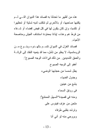 ‫ﻫﺫﻩ ﻤﻥ ﺃﻅﻬﺭ ﻤﺎ ﺘﺤﺩﺜﻨﺎ ﺒﻪ ﻗﺼﺎﺌﺩ ﻫﺫﺍ ﺍﻟﺩﻴﻭﺍﻥ ﺍﻟﺘـﻲ ﻟـﻡ‬
‫ﻴﻜﺘﺒﻬﺎ ﺼﺎﺤﺒﻬﺎ، ﺃﻭ ﺒﺎﻷﺤﺭﻯ ﻟﻡ ﺘﻨﻜﺘﺏ ﻟﺩﻴﻪ ﺘﺴﻠﻴﺔ ﺃﻭ ﺘﻤﻅﻬﺭﺍ‬
‫ﺃﻭ ﺘﻜﺴﺒﹰ، ﻭﺇﻥ ﻜﺎﻥ ﻴﻜﻭﻥ ﻟﻬﺎ ﻓﻲ ﻜل ﻓﻴﺽ ﺇﻓﻀﺎﺀ ﺃﻭ ﺸـﻔﺎﺀ‬
                                           ‫ﺎ‬
‫ﻤﻥ ﻓﺭﻁ ﻏﻡ ﻭﻋﻨﺎﺀ، ﺇﻴﺫﺍﻨﺎ ﺒﻤﻌﺎﻭﺩﺓ ﺍﺴﺘﺌﻨﺎﻑ ﺍﻟﻌﻴﺵ ﻭﻤﻨﺎﺼﺤﺔ‬
                              ‫ﹰ‬
                                                   ‫ﺍﻷﺤﻴﺎﺀ.‬
‫ﻗﺼﺎﺌﺩ ﺍﻟﻐﺯل ﻓﻲ ﺍﻟﺩﻴﻭﺍﻥ ﺘﺘﺴـﻡ ﺒﺎﻟﻬـﺩﻭﺀ ﻭﺒﻨـﻭﻉ ﻤـﻥ‬
‫ﺍﻟﺭﻭﻤﺎﻨﺴﻴﺔ، ﻻ ﻴﺨﻠﻭ ﻤﻥ ﺘﺄﻤل، ﻤﻤﺎ ﻗﺩ ﻴﻨﹾﻤﻴﻪ ﺍﻟﻨﻘﺎﺩ ﺇﻟﻰ ﺍﻟﺭﻗـﺔ‬
                       ‫‪‬‬
        ‫ﻭﺍﻟﻌﻤﻕ ﺍﻟﺸﺩﻴﺩﻴﻥ . ﻤﻥ ﺫﻟﻙ ﻓﻲ”ﺫﺍﺕ ﺍﻟﻭﺠﻪ ﺍﻟﺼﺒﻭﺡ":‬
                                ‫ﺃﻫﻔﻭ ﺇﻟﻰ ﺍﻟﻭﺠﻪ ﺍﻟﺼﺒﻭﺡ‬
                        ‫ﻴﻁل ﺸﻤﺴﺎ ﻤﻥ ﺤﺠﺎﺒﻬﺎ ﺍﻟﻭﻀﻲﺀ‬
                                         ‫ﹰ‬
                                         ‫ﻭﺠﺩﻭل ﺍﻟﻀﻴﺎﺀ‬
                                         ‫ﻴﺸﻊ ﻤﻥ ﻋﻴﻨﻴﻥ‬
                                       ‫ﻓﻰ ﺭﻭﻨﻕ ﺍﻟﺴﻤﺎﺀ‬
                       ‫ﻭﻤﻨﻪ ﻓﻲ ﻗﺼﻴﺩﺓ”ﺍﻟﺴﻬل ﺍﻟﻤﻤﺘﻨﻊ":‬
                           ‫ﻤﻠﺤﻥ ﻤﻥ ﻋﺯﻑ ﻓﻴﻨﻭﺱ ﻋﻠﻰ‬
                                    ‫ﻭﺘﺭﺸﺩ ﺒﻘﻠﺒﻲ ﻁﺭﻓﺎﻩ‬
                                ‫ﻭﺒﺭﻭﺤﻲ ﻤﻨﻪ ﻟﻭ ﺃﻨﻲ ﺃﻨﺎ‬

                          ‫- 31 -‬
 