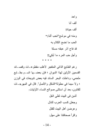 ‫ﻭﺍﺤﺩ‬
                                             ‫ﺃﻟﻑ ﺃﻨﺎ‬
                                           ‫ﺃﻟﻑ ﺤﻴﺎﺓ!‬

                         ‫ﻭﻤﻨﻪ ﻓﻲ ﻤﻭﺸﺢ”ﺘﺤﺏ ﺃﻟﻨﺎ:"‬

                             ‫ﺍﻟﺤﺏ ﻤﺎ ﻨﻀﺢ ﺍﻟﻜﻼﻡ ﺒﻪ‬
                                ‫ﻗﺩ ﻓﺎﺡ ﺁﺫﺭ ﻋﺒﻘﻪ ﻤﺴﻜﺎ‬
                                ‫ﹰ‬
                          ‫ﻭﺃﺠل ﺤﺏ ﺍﻟﻤﺭﺀ ﻤﺎ ﺃﺒﻜﻲ!!‬
                      ‫****‬
‫ﺭﻏﻡ ﺍﻟﻁﺎﺒﻊ ﺍﻟﺫﺍﺘﻲ ﺍﻟﻤﺘﻔﺠﺭ ﻷﻏﻠﺏ ﻤﻘﻁﻭﻋـﺎﺕ ﻭﻗﺼـﺎﺌﺩ‬
‫ﺍﻟﻘﺴﻤﻴﻥ ﺍﻷﻭﻟﻴﻥ ﻟﻬﺫﺍ ﺍﻟﺩﻴﻭﺍﻥ ؛ ﻓﺈﻥ ﺒﻌﻀـﻬﺎ ﺍﺘﺴـﻡ ﺒﻁـﺎﺒﻊ‬
‫ﻤﻠﺤﻤﻲ، ﻭﺩﺍﺨﻠﺕ ﺍﻟﺒﺤﺭ ﺍﻟﺴﺎﺌﺩ ﻓﻴﻪ ﺒﻌﺽ ﺘﻨﻭﻴﻌﺎﺕ ﻓﻲ ﺍﻟﻭﺯﻥ‬
‫؛ ﻭﻻ ﺴﻴﻤﺎ ﻓﻲ ﻤﻁﻭﻟﺔ”ﺍﻟﺸﻜل ﻭﺍﻷﺼل". ﻗﺎل ﻓﻲ ﺍﻟﻤﻬﺭﺠـﺎﺕ‬
           ‫ﻟﻠﻘﺎﻨﻭﻥ، ﺒﻌﺩ ﺃﻥ ﺍﺴﺘﺜﻨﻰ ﺼﻭﺍﻟﺢ ﺍﻟﻨﺴﺎﺀ ﺍﻷﻭﻟﻴﺎﺕ:‬

                            ‫ﺃﺸﺒﻥ ﻓﻰ ﺍﻟﺒﻴﺕ ﻟﻅﻲ ﺍﻟ ِل‬
                             ‫ﻐ‬
                           ‫ﻭﺠﻌﻠﻥ ﻜﺴﺏ ﺍﻟﺤﺭﺏ ﻟﻠﻨﺫل‬
                            ‫ﻭﻋﺭﻀﻥ ﺃﻫل ﺍﻟﺒﻴﺕ ﻟﻠﻘﺘل‬
                            ‫ﻭﺍﻗﺭﺃ ﺼﺤﺎﻓﺘﻨﺎ ﻋﻠﻰ ﻤﻬل:‬


                       ‫- 41 -‬
 