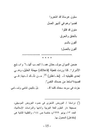 ‫ﺴﺘﻭﻥ ﻋﺭﺴﺎﻨﺎ ﻗﺩ ﺍﻨﺘﺤﺭﻭﺍ‬
                                             ‫ﹰ‬
                                ‫ﻗﻀﻭﺍ ﻭﻫﻡ ﻓﻲ ﺃﺸﻬﺭ ﺍﻟﻌﺴل‬
                                              ‫ﻤﻨﻭﻥ ﻗﺩ ﻗﺘﻠﻭﺍ‬
                                           ‫ﺒﺎﻟﺨﻨﻕ ﻭﺍﻟﺤﺭﻕ‬
                                                ‫ﺃﻟﻔﻭﻥ ﺒﺎﻟﺴﻡ‬
                                            ‫ﺃﻟﻔﻭﻥ ﺒﺎﻟﻨﺼل!‬
         ‫..……………………… ..……………‬
                 ‫****‬
  ‫ﻀﻤﻥ ﺍﻟﺩﻴﻭﺍﻥ ﻤﻭﺸـﺤﺘﺎﻥ ﻫﻤـﺎ:”ﺘﺤـﺏ ﺃﻟﻴﻨـﺎ" ﻭ"ﺒـﺎﻴﻊ‬
  ‫ﺍﻷﺸﺭﺍﺭ". ﻜﺫﺍ ﻭﺭﺩﺕ ﺘﻔﻌﻴﻠﺔ )ﻓﺎﻋﻼﺘﻙ( ﻤﻬﻤﻠﺔ ﺍﻟﺨﻠﻴل، ﻭﻫـﻲ‬
                      ‫‪‬‬
  ‫ﺇﺤﺩﻯ ﺘﻘﻠﻴﺒﺘﻴﻪ ﻟـ )ﻤﻔـﺎﻋﻠﺘﻥ( )7(. ﻤـﻥ ﺫﻟـﻙ ﻟـﺩﻴﻨﺎ: ﻓـﻲ‬
                              ‫ﻗﺼﻴﺩﺓ”ﺍﺴﺘﻌﺫ ﻤﻥ ﺤﺴﺩﻙ ﺍﻟﻨﻔﺱ":‬
‫ﺒل ﺒﺎﻟﻴﻤﻥ ﺘﻨﺎﻤﻲ ﻭﺘﺴـﺎﻤﻲ‬
                     ‫َ‬         ‫ﺠﺯﺕ ﻓﻲ ﺴﺭﻤﺩ ﺴﻌﺩﻙ ﻜﻠﻤﺎ ﺃﻗـ‬
                                        ‫‪‬‬



  ‫)7( ﺩﺭﺍﺴﺘﻨﺎ / ﺍﻟﻌﺭﻭﺽ ﺍﻟﺸﻌﺭﻯ ﻓﻰ ﻀﻭﺀ ﺍﻟﻌﺭﻭﺽ ﺍﻟﻤﻭﺴﻴﻘﻰ،‬
  ‫ﺼﺤﻴﻔﺔ ﺩﺍﺭ ﺍﻟﻌﻠﻭﻡ ﻟﻠﻐﺔ ﺍﻟﻌﺭﺒﻴﺔ ﻭﺁﺩﺍﺒﻬﺎ ﻭﺍﻟﺩﺭﺍﺴﺎﺕ ﺍﻹﺴﻼﻤﻴﺔ،‬
  ‫ﺍﻟﻌﺩﺩ ٣١، ﻴﻭﻨﻴﻭ ٩٩٩١ﻡ، ﺨﺎﺼﺔ ﺹ ٤٤١، ﻭﺍﻟﺘﻘﻠﻴﺒﺔ ﺍﻟﺜﺎﻨﻴﺔ ﻫﻰ‬
                                      ‫)ﻤﺘﻔﺎﻋﻠﻥ( ﺍﻟﻤﻌﻤﻭل ﺒﻬﺎ.‬

                            ‫- 51 -‬
 