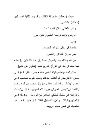 ‫"ﺤﻴﺙ )ﺴﻌﺩﻙ( ﻤﺘﺤﺭﻜﺔ ﺍﻟﻜﺎﻑ، ﻭﻗﺩ ﻴﺤـﺫﻟﻘﻬﺎ ﺍﻟﺘﺴـﻜﻴﻥ‬
                                     ‫‪‬‬
                                         ‫)ﺴﻌﺩﻙ(. ﻜﺫﺍ ﻓﻲ:‬
                                                   ‫‪‬‬
                          ‫ﻭﻋﻠﻰ ﺍﻟﻌﺎﻨﻲ ﺴﻼﻡ ﺍﷲ ‪‬ﺫ ﺠﺎ‬
                              ‫ﻤ‬
                ‫ﺀ ﻭﻴﻭﻡ ﻴﺯﻑ ﺒﺭﻨﺴﻪ ﺍﻟﻁﻬﻭﺭ ﻟﻌﻴﻥ ﺤﻭﺭ‬
                                                  ‫ﻭﻓﻲ:‬

                       ‫ﻨﺎﻋﻤﺎ ﻓﻲ ﺤﻘل ﺃﺸﻭﺍﻙ ﺍﻟﺤﺴﻭﺩ ﻭ‬
                            ‫ﺒﺤﺭ ﻨﻴﺭﺍﻥ ﺍﻟﺘﻨﺎﻫﺯ ﻭﺍﻟﻔﺠﻭﺭ‬
‫ﻤﻥ ﻗﺼﻴﺩﺓ”ﻟﻡ ﻴﻌﺩ ﻴﻜﺫﺏ". ﻋﻠﻤﺎ ﺒﺄﻥ ﻫﺫﺍ ﺍﻟﺘﺴﻜﻴﻥ ﻭﺇﺩﻏﺎﻤﻪ‬
  ‫ﻓﻴﻤﺎ ﺒﻌﺩﻩ ﻗﺭﺍﺀﺘﻪ ﻓﻰ ﺍﻟﻘﺭﺁﻥ ﺍﻟﻜﺭﻴﻡ ﻨﻔﺴﻪ }ﻟﻘﺎﻟﻭﻥ ﻋﻥ ﻨﺎﻓﻊ{.‬
‫ﻫﺫﺍ ﻭﺜﻤﺔ ﻤﻭﺍﻀﻊ ﻗﻠﻴﻠﺔ ﻟﻨﻘﺹ ﻤﻘﻁﻊ )ﺴﺒﺏ ﺨﻔﻴـﻑ( ﻓـﻲ‬
‫ﺒﻌﺽ ﺍﻷﻋﺎﺭﻴﺽ ﻟﻡ ﺃﺘﻜﻠﻑ ﺴﺩﻫﺎ، ﻭﻟﻌﻠﻬﺎ ﺜﻘﻭﺏ ﺘﺴﺘﺤﺏ ﻓـﻲ‬
‫ﺒﻌﺽ ﺍﻹﻨﺸﺎﺩ . ﻜﻤﺎ ﺘﺭﺩ ﻋﻠﺘﺎﻥ ﺠﺎﺭﻴﺘﺎﻥ ﻤﺠـﺭﻯ ﺍﻟﺯﺤـﺎﻑ،‬
‫ﻭﺫﻟﻜﻤﺎ ﻓﻲ”ﺍﺠﻌﻠﻲ ﺍﻟﻤﺎﺭﺵ ﻫﻭﻴﻨـﺎ"، ﺍﻟﻤﻭﺠﻬـﺔ ﺇﻟـﻰ”ﺒﻨـﺕ‬
‫ﺃﻭﻜﺭﺍﻨﻴﺎ” ﻓﻲ ﻤﺠﺎل ﻟﺘﺸﻜﻲ ﺍﻟﺸﺎﻋﺭ ﻤﻥ ﻗﻭﻤـﻪ. ﻭﻜـﺫﺍ ﻓـﻰ‬
‫ﻗﻭﻟﻪ:”ﻭﺯﺭﺍﺅﻨﺎ". ﻭﻟﻌل ﺫﻟﻙ ﻴﻘﺒل ﺍﻟﺘﻔﺎﺘـﺎ ﺃﻭ ﻫﻠﻬﻠـﺔ ﺼـﺤﻭ‬
               ‫ﹰ‬
                           ‫ﺍﺴﺘﺤﺒﺕ ﻓﻲ ﺸﻌﺭ ﻤﻬﻠﻬل ﺭﺒﻴﻌﺔ.‬




                         ‫- 61 -‬
 