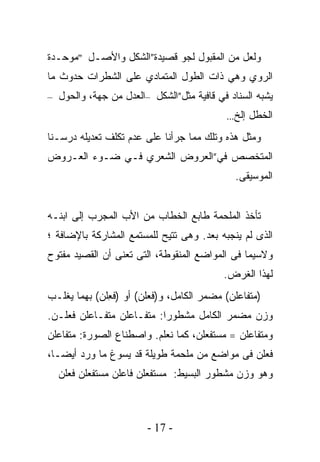 ‫ﻭﻟﻌل ﻤﻥ ﺍﻟﻤﻘﺒﻭل ﻟﺠﻭ ﻗﺼﻴﺩﺓ”ﺍﻟﺸﻜل ﻭﺍﻷﺼـل "ﻤﻭﺤـﺩﺓ‬
‫ﺍﻟﺭﻭﻱ ﻭﻫﻲ ﺫﺍﺕ ﺍﻟﻁﻭل ﺍﻟﻤﺘﻤﺎﺩﻱ ﻋﻠﻰ ﺍﻟﺸﻁﺭﺍﺕ ﺤﺩﻭﺙ ﻤﺎ‬
‫ﻴﺸﺒﻪ ﺍﻟﺴﻨﺎﺩ ﻓﻲ ﻗﺎﻓﻴﺔ ﻤﺜل”ﺍﻟﺸﻜﹾل –ﺍﻟﻌﺩ‪‬ل ﻤﻥ ﺠﻬﺔ، ﻭﺍﻟﺤ ‪‬ل –‬
   ‫ﻭ‬
                                             ‫ﺍﻟﺨ ﹶل ﺇﻟﺦ...‬
                                                     ‫ﻁ‬
‫ﻭﻤﺜل ﻫﺫﻩ ﻭﺘﻠﻙ ﻤﻤﺎ ﺠﺭﺃﻨﺎ ﻋﻠﻰ ﻋﺩﻡ ﺘﻜﻠﻑ ﺘﻌﺩﻴﻠﻪ ﺩﺭﺴـﻨﺎ‬
‫ﺍﻟﻤﺘﺨﺼﺹ ﻓﻲ”ﺍﻟﻌﺭﻭﺽ ﺍﻟﺸﻌﺭﻱ ﻓـﻲ ﻀـﻭﺀ ﺍﻟﻌـﺭﻭﺽ‬
                                               ‫ﺍﻟﻤﻭﺴﻴﻘﻰ.‬


‫ﺘﺄﺨﺫ ﺍﻟﻤﻠﺤﻤﺔ ﻁﺎﺒﻊ ﺍﻟﺨﻁﺎﺏ ﻤﻥ ﺍﻷﺏ ﺍﻟﻤﺠﺭﺏ ﺇﻟﻰ ﺍﺒﻨـﻪ‬
‫ﺍﻟﺫﻯ ﻟﻡ ﻴﻨﺠﺒﻪ ﺒﻌﺩ. ﻭﻫﻰ ﺘﺘﻴﺢ ﻟﻠﻤﺴﺘﻤﻊ ﺍﻟﻤﺸﺎﺭﻜﺔ ﺒﺎﻹﻀﺎﻓﺔ ؛‬
‫ﻭﻻﺴﻴﻤﺎ ﻓﻰ ﺍﻟﻤﻭﺍﻀﻊ ﺍﻟﻤﻨﻘﻭﻁﺔ، ﺍﻟﺘﻰ ﺘﻌﻨﻰ ﺃﻥ ﺍﻟﻘﺼﻴﺩ ﻤﻔﺘﻭﺡ‬
                                            ‫ﻟﻬﺫﺍ ﺍﻟﻐﺭﺽ.‬
‫)ﻤﺘﹾﻔﺎﻋﻠﻥ( ﻤﻀﻤﺭ ﺍﻟﻜﺎﻤل، ﻭ)ﻓﻌ‪‬ﻠﻥ( ﺃﻭ )ﻓ ِﻠﻥ( ﺒﻬﻤﺎ ﻴﻐﻠـﺏ‬
              ‫ﻌ‬
‫ﻭﺯﻥ ﻤﻀﻤﺭ ﺍﻟﻜﺎﻤل ﻤﺸﻁﻭﺭﺍ: ﻤﺘﹾﻔـﺎﻋﻠﻥ ﻤﺘﹾﻔـﺎﻋﻠﻥ ﻓﻌﻠـﻥ.‬
‫ﻭﻤﺘﹾﻔﺎﻋﻠﻥ = ﻤﺴ‪‬ﺘﻔﻌﻠﻥ، ﻜﻤﺎ ﻨﻌﻠﻡ. ﻭﺍﺼﻁﻨﺎﻉ ﺍﻟﺼﻭﺭﺓ: ﻤﺘﹾﻔﺎﻋﻠﻥ‬
‫ﻓﻌﻠﻥ ﻓﻰ ﻤﻭﺍﻀﻊ ﻤﻥ ﻤﻠﺤﻤﺔ ﻁﻭﻴﻠﺔ ﻗﺩ ﻴﺴﻭﻍ ﻤﺎ ﻭﺭﺩ ﺃﻴﻀـﺎ،‬
  ‫ﻭﻫﻭ ﻭﺯﻥ ﻤﺸﻁﻭﺭ ﺍﻟﺒﺴﻴﻁ: ﻤﺴﺘﻔﻌﻠﻥ ﻓﺎﻋﻠﻥ ﻤﺴﺘﻔﻌﻠﻥ ﻓﻌﻠﻥ‬



                         ‫- 71 -‬
 