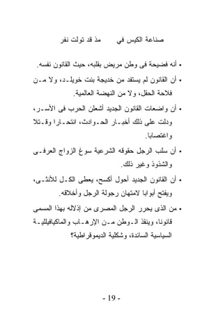 ‫ﻤﺫ ﻗﺩ ﺘﻭﻟﺕ ﻨﻔﺭ‬       ‫ﺼﻨﺎﻋﺔ ﺍﻟﻜﻴﺱ ﻓﻲ‬


 ‫▪ ﺃﻨﻪ ﻓﻀﻴﺤﺔ ﻓﻰ ﻭﻁﻥ ﻤﺭﻴﺽ ﺒﻘﻠﺒﻪ، ﺤﻴﺙ ﺍﻟﻘﺎﻨﻭﻥ ﻨﻔﺴﻪ.‬
‫▪ ﺃﻥ ﺍﻟﻘﺎﻨﻭﻥ ﻟﻡ ﻴﺴﺘﻔﺩ ﻤﻥ ﺨﺩﻴﺠﺔ ﺒﻨﺕ ﺨﻭﻴﻠـﺩ، ﻭﻻ ﻤـﻥ‬
             ‫ﻓﻼﺤﺔ ﺍﻟﺤﻘل، ﻭﻻ ﻤﻥ ﺍﻟﻨﻬﻀﺔ ﺍﻟﻌﺎﻟﻤﻴﺔ.‬
‫▪ ﺃﻥ ﻭﺍﻀﻌﺎﺕ ﺍﻟﻘﺎﻨﻭﻥ ﺍﻟﺠﺩﻴﺩ ﺃﺸﻌﻠﻥ ﺍﻟﺤﺭﺏ ﻓﻰ ﺍﻷﺴـﺭ،‬
‫ﻭﺩﻟﺕ ﻋﻠﻰ ﺫﻟﻙ ﺃﺨﺒـﺎﺭ ﺍﻟﺤـﻭﺍﺩﺙ، ﺍﻨﺘﺤـﺎﺭﺍ ﻭﻗـﺘﻼ‬
                                           ‫ﻭﺍﻏﺘﺼﺎﺒﺎ.‬
‫▪ ﺃﻥ ﺴﻠﺏ ﺍﻟﺭﺠل ﺤﻘﻭﻗﻪ ﺍﻟﺸﺭﻋﻴﺔ ﺴﻭﻍ ﺍﻟﺯﻭﺍﺝ ﺍﻟﻌﺭﻓـﻰ‬
                                   ‫ﻭﺍﻟﺸﺫﻭﺫ ﻭﻏﻴﺭ ﺫﻟﻙ.‬
‫▪ ﺃﻥ ﺍﻟﻘﺎﻨﻭﻥ ﺍﻟﺠﺩﻴﺩ ﺃﺤﻭل ﺃﻜﺴﺢ، ﻴﻌﻁﻰ ﺍﻟﻜـل ﻟﻸﻨﺜـﻰ،‬
        ‫ﻭﻴﻔﺘﺢ ﺃﺒﻭﺍﺒﺎ ﻻﻤﺘﻬﺎﻥ ﺭﺠﻭﻟﺔ ﺍﻟﺭﺠل ﻭﺃﺨﻼﻗﻪ.‬
‫▪ ﻤﻥ ﺍﻟﺫﻯ ﻴﺤﺭﺭ ﺍﻟﺭﺠل ﺍﻟﻤﺼﺭﻯ ﻤﻥ ﺇﺫﻻﻟﻪ ﺒﻬﺫﺍ ﺍﻟﻤﺴﻤﻰ‬
‫ﻗﺎﻨﻭﻨﺎ، ﻭﻴﻨﻘﺫ ﺍﻟـﻭﻁﻥ ﻤـﻥ ﺍﻹﺭﻫـﺎﺏ ﻭﺍﻟﻤﺎﻜﻴﺎﻓﻴﻠﻠﻴـﺔ‬
             ‫ﺍﻟﺴﻴﺎﺴﻴﺔ ﺍﻟﺴﺎﺌﺩﺓ، ﻭﺸﻜﻠﻴﺔ ﺍﻟﺩﻴﻤﻭﻗﺭﺍﻁﻴﺔ؟‬




                          ‫- 91 -‬
 