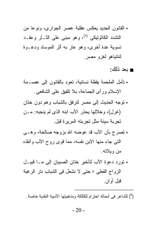 ‫▪ ﺍﻟﻘﺎﻨﻭﻥ ﺍﻟﺠﺩﻴﺩ ﻴﻌﻜﺱ ﻋﻘﻠﻴﺔ ﻋﺼﺭ ﺍﻟﺠﻭﺍﺭﻯ، ﻭﻨﻭﻋﺎ ﻤﻥ‬
‫ﺍﻟﺘﺸﺩﺩ ﺍﻟﻜﺎﺜﻭﻟﻴﻜﻰ )٨(، ﻭﻫﻭ ﻤﺒﻨﻰ ﻋﻠﻰ ﺍﻟﺜـﺄﺭ ﻭﻋﻘـﺩ‬
‫ﻨﺴﻭﻴﺔ ﻋﺩﺓ ﺃﺨﺭﻯ، ﻭﻫﻭ ﻋﺎﺭ ﺒﻪ ﺃﺜﺭ ﺍﻟﻤﻭﺴﺎﺩ ﻭﺩﻋـﻭﺓ‬
                      ‫‪‬‬
                                    ‫ﻟﻨﺘﻨﻴﺎﻫﻭ ﻟﻐﺯﻭ ﻤﺼﺭ.‬

                                                    ‫■ ﺒﻌﺩ ﺫﻟﻙ:‬
‫▪ ﺘﺄﻤل ﺍﻟﻤﻠﺤﻤﺔ ﻴﻘﻅﺔ ﻨﺴﺎﺌﻴﺔ، ﺘﻌﻭﺩ ﺒﺎﻟﻘﺎﻨﻭﻥ ﺇﻟﻰ ﻋﺼـﻤﺔ‬
     ‫ﺍﻹﺴﻼﻡ ﻭﺭﺃﻯ ﺍﻟﺠﻤﺎﻋﺔ، ﺒﻼ ﺘﻠﻔﻴﻕ ﻋﻠﻰ ﺍﻟﺸﺎﻓﻌﻰ.‬
‫▪ ﺘﻭﺠﻪ ﺍﻟﺤﺩﻴﺙ ﺇﻟﻰ ﻤﺼﺭ ﻟﺘﺭﻓﻕ ﺒﺎﻟﺸﺒﺎﺏ ﻭﻫﻡ ﺩﻭﻥ ﺨﺘﺎﻥ‬
‫)ﻏﺭل(، ﻭﺨﻼﻟﻬﺎ ﻴﺤﺫﺭ ﺍﻷﺏ ﺍﺒﻨﻪ ﺍﻟﺫﻯ ﻟﻡ ﻴﻨﺠﺒﻪ: ﻤـﻥ‬
                 ‫ﺘﺠﺭﺒﺔ ﺴﻴﺌﺔ ﻤﺜل ﺘﺠﺭﺒﺘﻪ ﺍﻟﻤﺭﻴﺭﺓ ﻗﺒل.‬
‫▪ ﺘﺼﺭﺡ ﺒﺄﻥ ﺍﻷﺏ ﻗﺩ ﻋﻭﻀﻪ ﺍﷲ ﺒﺯﻭﺠﻪ ﺼﺎﻟﺤﺔ، ﻭﻫـﻰ‬
‫ﺍﻟﺘﻰ ﺠﺎﺀ ﻤﻨﻬﺎ ﺍﻻﺒﻥ ﻨﻔﺴﻪ، ﻤﻤﺎ ﻗﻭﻯ ﺭﻭﺡ ﺍﻷﺏ ﻭﺃﻨﻘﺫﻩ‬
                                              ‫ﻤﻥ ﻭﻴﻼﺘﻪ.‬
‫▪ ﺘﻭﺭﺩ ﺩﻋﻭﺓ ﺍﻷﺏ ﻟﺘﺄﺨﻴﺭ ﺨﺘﺎﻥ ﺍﻟﺼﺒﻴﺎﻥ ﺇﻟﻰ ﻤـﺎ ﻗﺒﻴـل‬
‫ﺍﻟﺯﻭﺍﺝ ﺍﻟﻔﻌﻠﻰ ؛ ﺤﺘﻰ ﻻ ﻨﺸﻌل ﻓﻰ ﺍﻟﺸﺒﺎﺏ ﻨﺎﺭ ﺍﻟﺭﻏﺒﺔ‬
                                                ‫ﻗﺒل ﺃﻭﺍﻥ.‬

 ‫)8( ﻟﻠﺸﺎﻋﺭ ﻓﻰ ﺃﺒﺤﺎﺜﻪ ﺍﺤﺘﺭﺍﻡ ﻟﻠﻜﺜﻠﻜﺔ ﻭﻤﺫﻫﺒﻴﺘﻬﺎ ﺍﻷﺩﺒﻴﺔ ﺍﻟﻨﻘﺩﻴﺔ ﺨﺎﺼﺔ.‬

                             ‫- 02 -‬
 