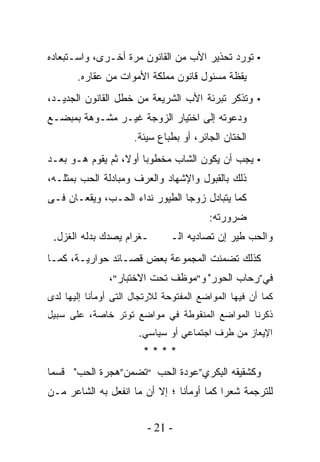 ‫▪ ﺘﻭﺭﺩ ﺘﺤﺫﻴﺭ ﺍﻷﺏ ﻤﻥ ﺍﻟﻘﺎﻨﻭﻥ ﻤﺭﺓ ﺃﺨـﺭﻯ، ﻭﺍﺴـﺘﺒﻌﺎﺩﻩ‬
       ‫ﻴﻘﻅﺔ ﻤﺴﺌﻭل ﻗﺎﻨﻭﻥ ﻤﻤﻠﻜﺔ ﺍﻷﻤﻭﺍﺕ ﻤﻥ ‪‬ﻘﺎﺭﻩ.‬
            ‫ﻋ‬
‫▪ ﻭﺘﺫﻜﺭ ﺘﺒﺭﺌﺔ ﺍﻷﺏ ﺍﻟﺸﺭﻴﻌﺔ ﻤﻥ ﺨﻁل ﺍﻟﻘﺎﻨﻭﻥ ﺍﻟﺠﺩﻴـﺩ،‬
                                    ‫ﹶ‬
‫ﻭﺩﻋﻭﺘﻪ ﺇﻟﻰ ﺍﺨﺘﻴﺎﺭ ﺍﻟﺯﻭﺠﺔ ﻏﻴـﺭ ﻤﺸـﻭﻫﺔ ﺒﻤﺒﻀـﻊ‬
                      ‫ﺍﻟﺨﺘﺎﻥ ﺍﻟﺠﺎﺌﺭ، ﺃﻭ ﺒﻁﺒﺎﻉ ﺴﻴﺌﺔ.‬
‫▪ ﻴﺠﺏ ﺃﻥ ﻴﻜﻭﻥ ﺍﻟﺸﺎﺏ ﻤﺨﻁﻭﺒﺎ ﺃﻭﻻ، ﺜﻡ ﻴﻘﻭﻡ ﻫـﻭ ﺒﻌـﺩ‬
‫ﺫﻟﻙ ﺒﺎﻟﻘﺒﻭل ﻭﺍﻹﺸﻬﺎﺩ ﻭﺍﻟﻌﺭﻑ ﻭﻤﺒﺎﺩﻟﺔ ﺍﻟﺤﺏ ﺒﻤﺜﻠـﻪ،‬
‫ﻜﻤﺎ ﻴﺘﺒﺎﺩل ﺯﻭﺠﺎ ﺍﻟﻁﻴﻭﺭ ﻨﺩﺍﺀ ﺍﻟﺤـﺏ، ﻭﻴﻘﻌـﺎﻥ ﻓـﻰ‬
                                         ‫ﻀﺭﻭﺭﺘﻪ:‬
 ‫ـﻐﺭﺍﻡ ﻴﺼﺩﻙ ﺒﺩﻟﻪ ﺍﻟﻐﺯل.‬        ‫ﻭﺍﻟﺤﺏ ﻁﻴﺭ ﺇﻥ ﺘﺼﺎﺩﻴﻪ ﺍﻟـ‬
‫ﻜﺫﻟﻙ ﺘﻀﻤﻨﺕ ﺍﻟﻤﺠﻤﻭﻋﺔ ﺒﻌﺽ ﻗﺼـﺎﺌﺩ ﺤﻭﺍﺭﻴـﺔ، ﻜﻤـﺎ‬
               ‫ﻓﻲ”ﺭﺤﺎﺏ ﺍﻟﺤﻭﺭ" ﻭ"ﻤﻭﻅﻑ ﺘﺤﺕ ﺍﻻﺨﺘﺒﺎﺭ"،‬
‫ﻜﻤﺎ ﺃﻥ ﻓﻴﻬﺎ ﺍﻟﻤﻭﺍﻀﻊ ﺍﻟﻤﻔﺘﻭﺤﺔ ﻟﻼﺭﺘﺠﺎل ﺍﻟﺘﻰ ﺃﻭﻤﺄﻨﺎ ﺇﻟﻴﻬﺎ ﻟﺩﻯ‬
‫ﺫﻜﺭﻨﺎ ﺍﻟﻤﻭﺍﻀﻊ ﺍﻟﻤﻨﻘﻭﻁﺔ ﻓﻲ ﻤﻭﺍﻀﻊ ﺘﻭﺘﺭ ﺨﺎﺼﺔ، ﻋﻠﻰ ﺴﺒﻴل‬
                       ‫ﺍﻹﻴﻌﺎﺯ ﻤﻥ ﻁﺭﻑ ﺍﺠﺘﻤﺎﻋﻲ ﺃﻭ ﺴﻴﺎﺴﻲ.‬
                        ‫****‬
‫ﻭﻜﺸﻘﻴﻘﻪ ﺍﻟ ِﻜﺭﻱ”ﻋﻭﺩﺓ ﺍﻟﺤﺏ "ﺘﻀﻤﻥ”ﻫﺠﺭﺓ ﺍﻟﺤﺏ" ﻗﺴﻤﺎ‬
‫ﹰ‬                                  ‫ﺒ‬
‫ﻟﻠﺘﺭﺠﻤﺔ ﺸﻌﺭﺍ ﻜﻤﺎ ﺃﻭﻤﺄﻨﺎ ؛ ﺇﻻ ﺃﻥ ﻤﺎ ﺍﻨﻔﻌل ﺒﻪ ﺍﻟﺸﺎﻋﺭ ﻤـﻥ‬
                                          ‫ﹰ‬


                         ‫- 12 -‬
 