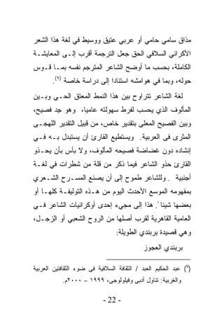 ‫ﻤﺫﺍﻕ ﺴﺎﻤﻲ ﺤﺎﻤﻲ ﺃﻭ ﻋﺭﺒﻲ ﻋﺘﻴﻕ ﻭﻭﺴﻴﻁ ﻓﻲ ﻟﻐﺔ ﻫﺫﺍ ﺍﻟﺸﻌﺭ‬
                            ‫‪‬‬       ‫‪‬‬    ‫‪‬‬
‫ﺍﻷﻜﺭﺍﻨﻲ ﺍﻟﺴﻼﻓﻲ ﺍﻟﺤﻕ ﺠﻌل ﺍﻟﺘﺭﺠﻤﺔ ﺃﻗﺭﺏ ﺇﻟـﻰ ﺍﻟﻤﻌﺎﻴﺸـﺔ‬
‫ﺍﻟﻜﺎﻤﻠﺔ، ﺒﺤﺴﺏ ﻤﺎ ﺃﻭﻀﺢ ﺍﻟﺸﺎﻋﺭ ﺍﻟﻤﺘﺭﺠﻡ ﻨﻔﺴﻪ ﺒﻤـﺎ ﻗـﻭﺱ‬
       ‫ﺤﻭﻟﻪ، ﻭﺒﻤﺎ ﻓﻲ ﻫﻭﺍﻤﺸﻪ ﺍﺴﺘﻨﺎﺩﺍ ﺇﻟﻰ ﺩﺭﺍﺴﺔ ﺨﺎﺼﺔ )٩(.‬
‫ﻟﻐﺔ ﺍﻟﺸﺎﻋﺭ ﺘﺘﺭﺍﻭﺡ ﺒﻴﻥ ﻫﺫﺍ ﺍﻟﻨﻤﻁ ﺍﻟﻤﻌﺘﻕ ﺍﻟﺤـﻲ ﻭﺒـﻴﻥ‬
‫ﺍﻟﻤﺄﻟﻭﻑ ﺍﻟﺫﻱ ‪‬ﺤﺴﺏ ﻟﻔﺭﻁ ﺴﻬﻭﻟﺘﻪ ﻋﺎﻤﻴﺎ، ﻭﻫﻭ ِﺩ ﻓﺼﻴﺢ،‬
       ‫ﺠ‬      ‫ﹰ‬                    ‫ﻴ‬
‫ﻭﺒﻴﻥ ﺍﻟﻔﺼﻴﺢ ﺍﻟﻤﻌﻠﻰ ﺒﺘﻘﺩﻴﺭ ﺨﺎﺹ، ﻤﻥ ﻗﺒﻴل ﺍﻟﺘﻘﺩﻴﺭ ﺍﻟﻠﻬﺠـﻰ‬
‫ﺍﻟﻤﺜﺭﻯ ﻓﻰ ﺍﻟﻌﺭﺒﻴﺔ. ﻭﻴﺴﺘﻁﻴﻊ ﺍﻟﻘﺎﺭﺉ ﺃﻥ ﻴﺴﺘﺒﺩل ﺒـﻪ ﻓـﻲ‬
‫ﺇﻨﺸﺎﺩﻩ ﺩﻭﻥ ﻏﻀﺎﻀﺔ ﻓﺼﻴﺤﻪ ﺍﻟﻤﺄﻟﻭﻑ، ﻭﻻ ﺒﺄﺱ ﺒﺄﻥ ﻴﺤـﺫﻭ‬
‫ﺍﻟﻘﺎﺭﺉ ﺤﺫﻭ ﺍﻟﺸﺎﻋﺭ ﻓﻴﻤﺎ ﺫﻜﺭ ﻤﻥ ﻗﻠﺔ ﻤﻥ ﺸﻁﺭﺍﺕ ﻓﻲ ﻟﻐـﺔ‬
‫ﺃﺠﻨﺒﻴﺔ . ﻭﻟﻠﺸﺎﻋﺭ ﻁﻤﻭﺡ ﺇﻟﻰ ﺃﻥ ﻴﺼﻨﻊ ﺍﻟﻤﺴـﺭﺡ ﺍﻟﺸـﻌﺭﻱ‬
‫ﺒﻤﻔﻬﻭﻤﻪ ﺍﻟﻤﻭﺴﻊ ﺍﻷﺤﺩﺙ ﺍﻟﻴﻭﻡ ﻤﻥ ﻫـﺫﻩ ﺍﻟﺘﻭﻟﻴﻔـﺔ ﻜﻠﻬـﺎ ﺃﻭ‬
‫ﺒﻌﻀﻬﺎ ﺸﻴﺌﺎ ً. ﻫﺫﺍ ﺇﻟﻰ ﻤﺠﻲﺀ ﺇﺤﺩﻯ ﺃﻭﻜﺭﺍﻨﻴﺎﺕ ﺍﻟﺸﺎﻋﺭ ﻓـﻲ‬
‫ﺍﻟﻌﺎﻤﻴﺔ ﺍﻟﻘﺎﻫﺭﻴﺔ ﻟﻘﺭﺏ ﺃﺼﻠﻬﺎ ﻤﻥ ﺍﻟﺭﻭﺡ ﺍﻟﺸﻌﺒﻲ ﺃﻭ ﺍﻟﺯﺠـل،‬
                                 ‫ﻭﻫﻲ ﻗﺼﻴﺩﺓ ﺒﺭﺒﻨﺩﻱ ﺍﻟﻁﻭﻴﻠﺔ:‬

                                            ‫ﺒﺭﺒﻨﺩﻱ ﺍﻟﻌﺠﻭﺯ‬

‫)9( ﻋﺒﺩ ﺍﻟﺤﻜﻴﻡ ﺍﻟﻌﺒﺩ / ﺍﻟﺜﻘﺎﻓﺔ ﺍﻟﺴﻼﻓﻴﺔ ﻓﻰ ﻀﻭﺀ ﺍﻟﺜﻘﺎﻓﺘﻴﻥ ﺍﻟﻌﺭﺒﻴﺔ‬
           ‫ﻭﺍﻟﻐﺭﺒﻴﺔ: ﺘﻨﺎﻭل ﺃﺩﺒﻰ ﻭﻓﻴﻠﻭﻟﻭﺠﻰ، ٩٩٩١ – ٠٠٠٢ﻡ.‬

                           ‫- 22 -‬
 