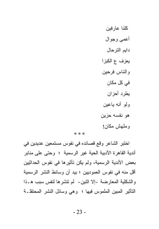 ‫ﻜﻠﻨﺎ ﻋﺎﺭﻓﻴﻥ‬
                                        ‫ﺃﻋﻤﻰ ﻭﺠﻭﺍل‬
                                         ‫ﺩﺍﻴﻡ ﺍﻟﺘﺭﺤﺎل‬
                                      ‫ﻴﻌﺯﻑ ﻉ ﺍﻟﻜﺒ‪‬ﺯﺍ‬
                                          ‫ﹸ‬
                                      ‫ﻭﺍﻟﻨﺎﺱ ﻓﺭﺤﻴﻥ‬
                                         ‫ﻓﻲ ﻜل ﻤﻜﺎﻥ‬
                                         ‫ﻴﻁﺭﺩ ﺃﺤﺯﺍﻥ‬
                                       ‫ﻭﻟﻭ ﺃﻨﻪ ﻴﺎﻋﻴﻥ‬
                                     ‫ﻫﻭ ﻨﻔﺴﻪ ﺤﺯﻴﻥ‬
                                      ‫ﻭﻤﻠﻬﺵ ﻤﻜﺎﻥ!‬
                        ‫***‬
‫ﺍﺨﺘﺒﺭ ﺍﻟﺸﺎﻋﺭ ﻭﻗﻊ ﻗﺼﺎﺌﺩﻩ ﻓﻲ ﻨﻔﻭﺱ ﻤﺴﺘﻤﻌﻴﻥ ﻋﺩﻴﺩﻴﻥ ﻓﻲ‬
‫ﺃﻨﺩﻴﺔ ﺍﻟﻘﺎﻫﺭﺓ ﺍﻷﺩﺒﻴﺔ ﺍﻟﺤﻴﺔ ﻏﻴﺭ ﺍﻟﺭﺴﻤﻴﺔ ؛ ﻭﺤﺘﻰ ﻋﻠﻰ ﻤﻨﺎﺒﺭ‬
‫ﺒﻌﺽ ﺍﻷﻨﺩﻴﺔ ﺍﻟﺭﺴﻤﻴﺔ، ﻭﻟﻡ ﻴﻜﻥ ﺘﺄﺜﻴﺭﻫﺎ ﻓﻲ ﻨﻔﻭﺱ ﺍﻟﺤﺩﺍﺜﻴﻴﻥ‬
‫ﺃﻗل ﻤﻨﻪ ﻓﻲ ﻨﻔﻭﺱ ﺍﻟﻌﻤﻭﺩﻴﻴﻥ ؛ ﺒﻴﺩ ﺃﻥ ﻭﺴﺎﺌﻁ ﺍﻟﻨﺸﺭ ﺍﻟﺭﺴﻤﻴﺔ‬
‫ﻭﺍﻟﺸﻜﻠﻴﺔ ﺍﻟﻤﻌﺎﺭﻀﺔ -ﺇﻻ ﺍﺜﻨﻴﻥ- ﻟﻡ ﺘﻨﺸﺭﻫﺎ ﻟﻨﻔﺱ ﺴﺒﺏ ﻫـﺫﺍ‬
‫ﺍﻟﺘﺄﺜﻴﺭ ﺍﻟﻤﺒﻴﻥ ﺍﻟﻤﻠﻤﻭﺱ ﻓﻴﻬﺎ ؛ ﻭﻫﻲ ﻭﺴﺎﺌل ﺍﻟﻨﺸﺭ ﺍﻟﻤﺤﺘﻔﻠـﺔ‬


                        ‫- 32 -‬
 