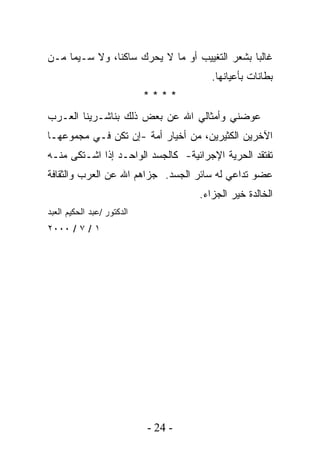 ‫ﻏﺎﻟﺒﺎ ﺒﺸﻌﺭ ﺍﻟﺘﻐﻴﻴﺏ ﺃﻭ ﻤﺎ ﻻ ﻴﺤﺭﻙ ﺴﺎﻜﻨﹰ، ﻭﻻ ﺴـﻴﻤﺎ ﻤـﻥ‬
              ‫ﺎ‬                               ‫ﹰ‬
                                        ‫ﺒﻁﺎﻨﺎﺕ ﺒﺄﻋﻴﺎﻨﻬﺎ.‬
                            ‫****‬
‫ﻋﻭﻀﻨﻲ ﻭﺃﻤﺜﺎﻟﻲ ﺍﷲ ﻋﻥ ﺒﻌﺽ ﺫﻟﻙ ﺒﻨﺎﺸـﺭﻴﻨﺎ ﺍﻟﻌـﺭﺏ‬
‫ﺍﻵﺨﺭﻴﻥ ﺍﻟﻜﺜﻴﺭﻴﻥ، ﻤﻥ ﺃﺨﻴﺎﺭ ﺃﻤﺔ -ﺇﻥ ﺘﻜﻥ ﻓـﻲ ﻤﺠﻤﻭﻋﻬـﺎ‬
‫ﺘﻔﺘﻘﺩ ﺍﻟﺤﺭﻴﺔ ﺍﻹﺠﺭﺍﺌﻴﺔ- ﻜﺎﻟﺠﺴﺩ ﺍﻟﻭﺍﺤـﺩ ﺇﺫﺍ ﺍﺸـﺘﻜﻰ ﻤﻨـﻪ‬
‫ﻋﻀﻭ ﺘﺩﺍﻋﻲ ﻟﻪ ﺴﺎﺌﺭ ﺍﻟﺠﺴﺩ. ﺠﺯﺍﻫﻡ ﺍﷲ ﻋﻥ ﺍﻟﻌﺭﺏ ﻭﺍﻟﺜﻘﺎﻓﺔ‬
                                     ‫ﺍﻟﺨﺎﻟﺩﺓ ﺨﻴﺭ ﺍﻟﺠﺯﺍﺀ.‬
‫ﺍﻟﺩﻜﺘﻭﺭ /ﻋﺒﺩ ﺍﻟﺤﻜﻴﻡ ﺍﻟﻌﺒﺩ‬
‫١ / ٧ / ٠٠٠٢‬




                            ‫- 42 -‬
 