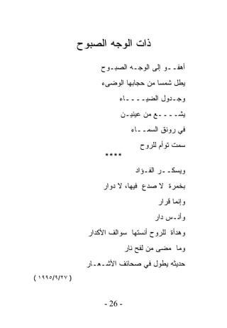 ‫ﺫﺍﺕ ﺍﻟﻭﺠﻪ ﺍﻟﺼﺒﻭﺡ‬
                      ‫ﺃﻫﻔــﻭ ﺇﻟﻰ ﺍﻟﻭﺠـﻪ ﺍﻟﺼﺒـﻭﺡ‬
                      ‫ﻴﻁل ﺸﻤﺴﺎ ﻤﻥ ﺤﺠﺎﺒﻬﺎ ﺍﻟﻭﻀﻰﺀ‬
                            ‫ﻭﺠـﺩﻭل ﺍﻟﻀﻴــــﺎﺀ‬
                            ‫ﻴﺸــــﻊ ﻤﻥ ﻋﻴﻨﻴـﻥ‬
                                  ‫ﻓﻲ ﺭﻭﻨﻕ ﺍﻟﺴﻤــﺎﺀ‬
                                    ‫ﺴﻤﺕ ﺘﻭﺃﻡ ﻟﻠﺭﻭﺡ‬
                       ‫****‬
                                   ‫ﻭﻴﺴﻜــﺭ ﺍﻟﻔـﺅﺍﺩ‬
                      ‫ﺒﺨﻤﺭﺓ ﻻ ﺼﺩﻉ ﻓﻴﻬﺎ، ﻻ ﺩﻭﺍﺭ‬
                                         ‫ﻭﺇﻨﻤﺎ ﻗﺭﺍﺭ‬
                                        ‫ﻭﺃﻨـﺱ ﺩﺍﺭ‬
                  ‫ﻭﻫﺩﺃﺓ ﻟﻠﺭﻭﺡ ﺃﻨﺴﺘﻬﺎ ﺴﻭﺍﻟﻑ ﺍﻷﻜﺩﺍﺭ‬
                                ‫ﻭﻤﺎ ﻤﻀﻰ ﻤﻥ ﻟﻔﺢ ﻨﺎﺭ‬
                  ‫ﺤﺩﻴﺜﻪ ﻴﻁﻭل ﻓﻲ ﺼﺤﺎﺌﻑ ﺍﻷﺸـﻌـﺎﺭ‬
‫) ٧٢/٩/٥٩٩١ (‬


                       ‫- 62 -‬
 