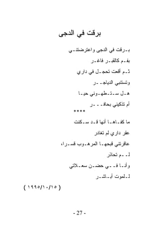 ‫ﺒﺭﻗﺕ ﻓﻲ ﺍﻟﺩﺠﻰ‬
                    ‫ﺒـﺭﻗﺕ ﻓﻲ ﺍﻟﺩﺠﻰ ﻭﺍﻋﺘﺭﻀﺘﻨـﻲ‬
                               ‫ﺒﻔـﻡ ﻜﺎﻟﻘﺒـﺭ ﻓﺎﻏـﺭ‬
                        ‫ﺜـﻡ ﺃﻗﻌﺕ ﺘﺤﺠـل ﻓﻲ ﺩﺍﺭﻱ‬
                                ‫ﻭﺘﺴﺘﻨﺒﻲ ﺍﻟﺩﻴﺎﺠــﺭ‬
                        ‫ﻫـل ﺴـﺘـﻁﻬـﻭﻨﻲ ﺤﻴـﺎ‬
                               ‫ﺃﻡ ﺘﺫﻜﻴﻨﻲ ﺒﺤﺎﻓـــﺭ‬
                      ‫****‬
                      ‫ﻤﺎ ﻜﻔـﺎﻫـﺎ ﺃﻨﻬﺎ ﻗـﺩ ﺴـﻜﻨﺕ‬
                                ‫ﻋﻘﺭ ﺩﺍﺭﻱ ﻟﻡ ﺘﻐﺎﺩﺭ‬
                 ‫ﻋﺎﻗﺭﺘﻨﻲ ﻗﺒﺤﻬـﺎ ﺍﻟﻤﺭﻫـﻭﺏ ﻗﺴـﺭﺍ،‬
                                      ‫ﻟــﻡ ﺘﺤﺎﺫﺭ‬
                    ‫ﻭﺃﻨـﺎ ﻓــﻲ ﺤﻀـﻥ ﺴﻌـﻼﺘﻲ‬
                                 ‫ﻟـﻠﻤﻭﺕ ﺃﺒـﺎﺸـﺭ‬
‫) ٥١/٠١/٥٩٩١ (‬



                      ‫- 72 -‬
 