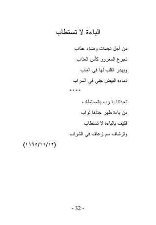 ‫ﺍﻟﺒﺎﺀﺓ ﻻ ﺘﺴﺘﻁﺎﺏ‬
                 ‫ﻤﻥ ﺃﺠل ﻨﺠﻤﺎﺕ ﻭﻀﺎﺀ ﻋﺫﺍﺏ‬
                  ‫ﺘﺠﺭﻉ ﺍﻟﻤﻐﺭﻭﺭ ﻜﺄﺱ ﺍﻟﻌﺫﺍﺏ‬
                    ‫ﻭﻴﻬﺩﺭ ﺍﻟﻘﻠﺏ ﻟﻬﺎ ﻓﻲ ﺍﻟﻤﺂﺏ‬
                ‫ﺩﻤﺎﺀﻩ ﺍﻟﺒﻴﺽ ﺠﻨﻲ ﻓﻲ ﺍﻟﺴﺭﺍﺏ‬
               ‫****‬
                      ‫ﺘﻌﺒﺩﺘﻨﺎ ﻴﺎ ﺭﺏ ﺒﺎﻟﻤﺴﺘﻁﺎﺏ‬
                    ‫ﻤﻥ ﺒﺎﺀﺓ ﻁﻬﺭ ﺠﻨﺎﻫﺎ ﺜﻭﺍﺏ‬
                       ‫ﻓﻜﻴﻑ ﺒﺎﻟﺒﺎﺀﺓ ﻻ ﺘﺴﺘﻁﺎﺏ‬
               ‫ﻭﺘﺭﺸﺎﻑ ﺴﻡ ﺯﻋﺎﻑ ﻓﻲ ﺍﻟﺸﺭﺍﺏ‬
‫)٢١/١١/٥٩٩١(‬




                ‫- 23 -‬
 