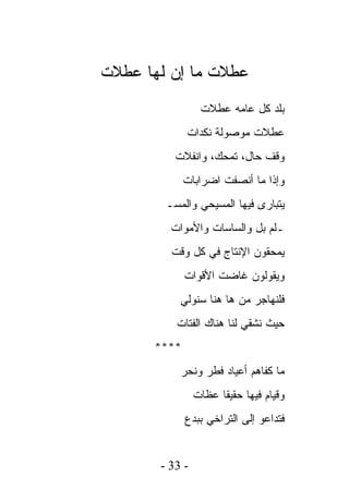 ‫ﻋﻁﻼﺕ ﻤﺎ ﺇﻥ ﻟﻬﺎ ﻋﻁﻼﺕ‬
                 ‫ﺒﻠﺩ ﻜل ﻋﺎﻤﻪ ﻋﻁﻼﺕ‬
             ‫ﻋﻁﻼﺕ ﻤﻭﺼﻭﻟﺔ ﻨﻜﺩﺍﺕ‬
          ‫ﻭﻗﻑ ﺤﺎل، ﺘﻤﺤﻙ، ﻭﺍﻨﻔﻼﺕ‬
             ‫ﻭﺇﺫﺍ ﻤﺎ ﺃﻨﺼﻔﺕ ﺍﻀﺭﺍﺒﺎﺕ‬
        ‫ﻴﺘﺒﺎﺭﻯ ﻓﻴﻬﺎ ﺍﻟﻤﺴﻴﺤﻲ ﻭﺍﻟﻤﺴـ‬
         ‫ـﻠﻡ ﺒل ﻭﺍﻟﺴﺎﺴﺎﺕ ﻭﺍﻷﻤﻭﺍﺕ‬
         ‫ﻴﻤﺤﻘﻭﻥ ﺍﻹﻨﺘﺎﺝ ﻓﻲ ﻜل ﻭﻗﺕ‬
             ‫ﻭﻴﻘﻭﻟﻭﻥ ﻏﺎﻀﺕ ﺍﻷﻗﻭﺍﺕ‬
           ‫ﻓﻠﻨﻬﺎﺠﺭ ﻤﻥ ﻫﺎ ﻫﻨﺎ ﺴﻨﻭﻟﻲ‬
          ‫ﺤﻴﺙ ﻨﺸﻘﻲ ﻟﻨﺎ ﻫﻨﺎﻙ ﺍﻟﻔﺘﺎﺕ‬
      ‫****‬
           ‫ﻤﺎ ﻜﻔﺎﻫﻡ ﺃﻋﻴﺎﺩ ﻓﻁﺭ ﻭﻨﺤﺭ‬
                ‫ﻭﻗﻴﺎﻡ ﻓﻴﻬﺎ ﺤﻘﻴﻘﺎ ﻋﻅﺎﺕ‬
             ‫ﻓﺘﺩﺍﻋﻭ ﺇﻟﻰ ﺍﻟﺘﺭﺍﺨﻲ ﺒﺒﺩﻉ‬


       ‫- 33 -‬
 