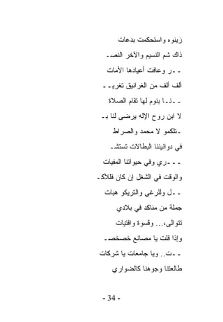 ‫ﺯﻴﻨﻭﻩ ﻭﺍﺴﺘﺤﻜﻤﺕ ﺒﺩﻋﺎﺕ‬
   ‫ﺫﺍﻙ ﺸﻡ ﺍﻟﻨﺴﻴﻡ ﻭﺍﻵﺨﺭ ﺍﻟﻨﺼـ‬
   ‫ــﺭ ﻭﻋﺎﻓﺕ ﺃﻋﻴﺎﺩﻫﺎ ﺍﻷﻤﺎﺕ‬
 ‫ﺃﻟﻑ ﺃﻟﻑ ﻤﻥ ﺍﻟﻐﺭﺍﻨﻴﻕ ﺘﻐﺭﻴــ‬
    ‫ــﻨـﺎ ﺒﻨﻭﻡ ﻟﻬﺎ ﺘﻘﺎﻡ ﺍﻟﺼﻼﺓ‬
 ‫ﻻ ﺍﺒﻥ ﺭﻭﺡ ﺍﻹﻟﻪ ﻴﺭﻀﻰ ﻟﻨﺎ ﺒـ‬
     ‫ـﺘﻠﻜﻤﻭ ﻻ ﻤﺤﻤﺩ ﻭﺍﻟﺼﺭﺍﻁ‬
    ‫ﻓﻲ ﺩﻭﺍﻨﻴﻨﻨﺎ ﺍﻟﺒﻁﺎﻻﺕ ﺘﺴﺘﺸـ‬
  ‫ـــﺭﻱ ﻭﻓﻲ ﺤﻴﻭﺍﺘﻨﺎ ﺍﻟﻤﻔﻴﺎﺕ‬
‫ﻭﺍﻟﻭﻗﺕ ﻓﻲ ﺍﻟﺸﻐل ﺇﻥ ﻜﺎﻥ ﻓﻠﻸﻜـ‬
  ‫ــل ﻭﻟﻠﺭﻏﻲ ﻭﺍﻟﺘﺭﻴﻜﻭ ﻫﺒﺎﺕ‬
      ‫ﺠﻤﻠﺔ ﻤﻥ ﻤﻨﺎﻜﺩ ﻓﻲ ﺒﻼﺩﻱ‬
      ‫ﺘﺘﻭﺍﻟﻰ،... ﻭﻗﺴﻭﺓ ﻭﺍﻓﺘﻴﺎﺕ‬
  ‫ﻭﺇﺫﺍ ﻗﻠﺕ ﻴﺎ ﻤﺼﺎﻨﻊ ﺨﺼﺨﺼـ‬
 ‫ــﺕ.. ﻭﻴﺎ ﺠﺎﻤﻌﺎﺕ ﻴﺎ ﺸﺭﻜﺎﺕ‬
     ‫ﻁﺎﻟﻌﺘﻨﺎ ﻭﺠﻭﻫﻨﺎ ﻜﺎﻟﻀﻭﺍﺭﻱ‬


  ‫- 43 -‬
 