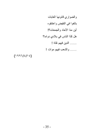 ‫ﻭﺍﻟﻀﻭﺍﺭﻱ ﻗﺎﻨﻭﻨﻬﺎ ﺍﻟﻐﺎﺒﺎﺕ‬
                 ‫ﺒﺎﻟﻐﻭﺍ ﻓﻲ ﺍﻟﻨﻘﻴﺽ ﻭﺍﻋﺘﻨﻘﻭﻩ‬
                 ‫ﺃﻴﻥ ﻤﻨﺎ ﺍﻵﺤﺎﺩ ﻭﺍﻟﺠﻤﻌﺎﺕ؟!‬
              ‫ﻫل ﻜﺫﺍ ﺍﻟﻨﺎﺱ ﻓﻲ ﺒﻼﺩﻱ ﺩﻭﺍﻤﺎ؟‬
                       ‫...... ﺍﻟﺩﻴﻥ ﻓﻴﻬﻡ ﺘﻘﺎﺓ !‬
                ‫...... ﻭﺍﻟﺸﻌﺏ ﻓﻴﻬﻡ ﻤﻭﺍﺕ !‬
‫)٤١/٤/٦٩٩١(‬




              ‫- 53 -‬
 