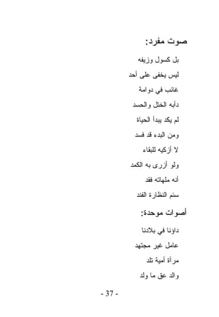 ‫ﺼﻭﺕ ﻤﻔﺭﺩ:‬
            ‫ﺒل ﻜﺴﻭل ﻭﺯﻴﻔﻪ‬
         ‫ﻟﻴﺱ ﻴﺨﻔﻰ ﻋﻠﻰ ﺃﺤﺩ‬
            ‫ﻏﺎﺌﺏ ﻓﻲ ﺩﻭﺍﻤﺔ‬
          ‫ﺩﺃﺒﻪ ﺍﻟﺨﺘل ﻭﺍﻟﺤﺴﺩ‬
           ‫ﻟﻡ ﻴﻜﺩ ﻴﺒﺩﺃ ﺍﻟﺤﻴﺎﺓ‬
           ‫ﻭﻤﻥ ﺍﻟﺒﺩﺀ ﻗﺩ ﻓﺴﺩ‬
             ‫ﻻ ﺃﺯﻜﻴﻪ ﻟﻠﺒﻘﺎﺀ‬
         ‫ﻭﻟﻭ ﺃﺯﺭﻯ ﺒﻪ ﺍﻟﻜﻤﺩ‬
              ‫ﺃﻨﻪ ﻤﻠﻬﺎﺘﻪ ﻓﻘﺩ‬
           ‫ﺴﺌﻡ ﺍﻟﻨﻅﺎﺭﺓ ﺍﻟﻔﻨﺩ‬

             ‫ﺃﺼﻭﺍﺕ ﻤﻭﺤﺩﺓ:‬
             ‫ﺩﺍﺅﻨﺎ ﻓﻲ ﺒﻼﺩﻨﺎ‬
           ‫ﻋﺎﻤل ﻏﻴﺭ ﻤﺠﺘﻬﺩ‬
               ‫ﻤﺭﺃﺓ ﺃﻤﻴﺔ ﺘﻠﺩ‬
            ‫ﻭﺍﻟﺩ ﻋﻕ ﻤﺎ ﻭﻟﺩ‬

‫- 73 -‬
 