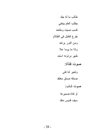 ‫ﻁﺎﻟﺏ ﻤﺎ ﻟﻪ ﺠﻠﺩ‬
             ‫ﻴﻁﻠﺏ ﺍﻟﻌﻠﻡ ﻴﺒﺘﻐﻲ‬
           ‫ﻜﺴﺏ ﺼﻴﺕ ﻭﻤﻠﺘﺤﺩ‬
         ‫ﻴﻘﺭﻉ ﺍﻟﻁﺒل ﻓﻲ ﺍﻟﻅﻼﻡ‬
             ‫ﻭﻤﻥ ﺍﻟﻨﻭﺭ ﻴﺭﺘﻌﺩ‬
             ‫ﻭﺇﺫﺍ ﻤﺎ ﻴﻭﻤﺎ ﻋﻼ‬
            ‫ﻅﻬﺭ ﺒﺭﺫﻭﻨﻪ ﺍﺴﺘﺒﺩ‬

                  ‫ﺼﻭﺕ ﻓﺘﺎﺓ:‬
                ‫ﻭﻟﺨﻴﺭ ﻟﻨﺎ ﻓﺘﻰ‬
            ‫ﺼﺩﻗﻪ ﺼﺩﻕ ﻤﻐﺘﻘﺩ‬

                  ‫ﺼﻭﺕ ﺸﺎﺏ:‬
              ‫ﺃﻭ ﻓﺘﺎﺓ ﻀﻤﻴﺭﻫﺎ‬
              ‫ﺴﻴﻑ ﻗﺩﻴﺱ ﻤﺘﻘﺩ‬
                   ‫‪‬‬




‫- 83 -‬
 